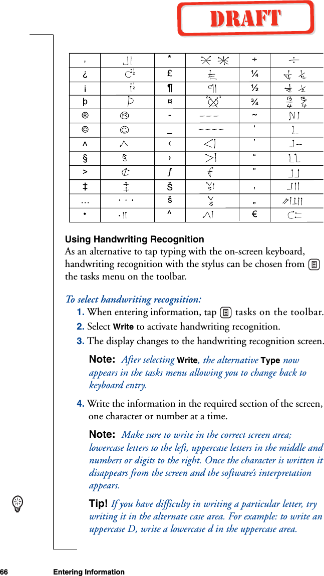 66 Entering Information Using Handwriting RecognitionAs an alternative to tap typing with the on-screen keyboard, handwriting recognition with the stylus can be chosen from   the tasks menu on the toolbar.To select handwriting recognition:1. When entering information, tap   tasks on the toolbar.2. Select Write to activate handwriting recognition.3. The display changes to the handwriting recognition screen.Note:  After selecting Write, the alternative Type now appears in the tasks menu allowing you to change back to keyboard entry.4. Write the information in the required section of the screen, one character or number at a time. Note:  Make sure to write in the correct screen area; lowercase letters to the left, uppercase letters in the middle and numbers or digits to the right. Once the character is written it disappears from the screen and the software’s interpretation appears.Tip! If you have difficulty in writing a particular letter, try writing it in the alternate case area. For example: to write an uppercase D, write a lowercase d in the uppercase area.