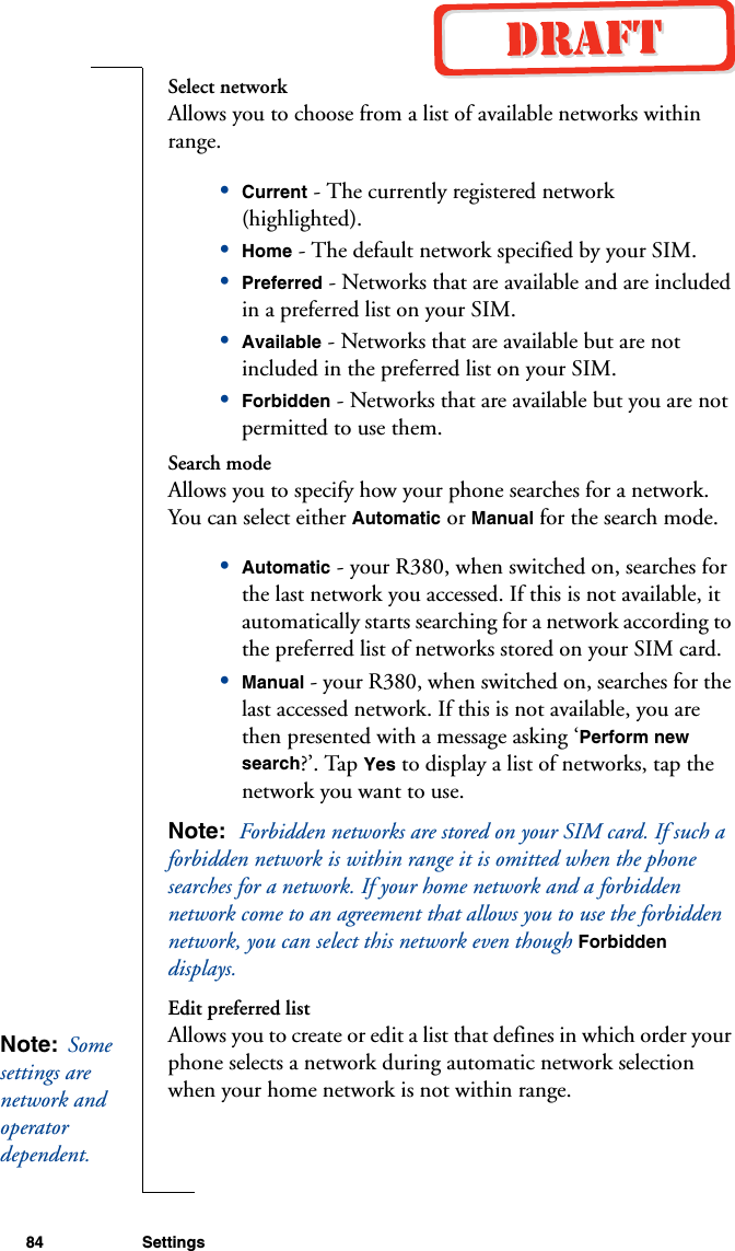 84 SettingsSelect networkAllows you to choose from a list of available networks within range.•Current - The currently registered network (highlighted).•Home - The default network specified by your SIM.•Preferred - Networks that are available and are included in a preferred list on your SIM.•Available - Networks that are available but are not included in the preferred list on your SIM.•Forbidden - Networks that are available but you are not permitted to use them.Search modeAllows you to specify how your phone searches for a network. You can select either Automatic or Manual for the search mode.•Automatic - your R380, when switched on, searches for the last network you accessed. If this is not available, it automatically starts searching for a network according to the preferred list of networks stored on your SIM card.•Manual - your R380, when switched on, searches for the last accessed network. If this is not available, you are then presented with a message asking ‘Perform new search?’. Tap Yes to display a list of networks, tap the network you want to use. Note:  Forbidden networks are stored on your SIM card. If such a forbidden network is within range it is omitted when the phone searches for a network. If your home network and a forbidden network come to an agreement that allows you to use the forbidden network, you can select this network even though Forbidden displays.Edit preferred listAllows you to create or edit a list that defines in which order your phone selects a network during automatic network selection when your home network is not within range.Note:  Some settings are network and operator dependent. 