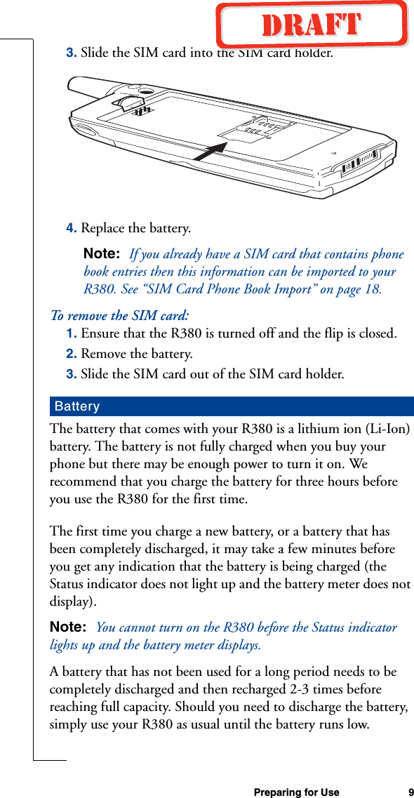Preparing for Use 93. Slide the SIM card into the SIM card holder.4. Replace the battery.Note:  If you already have a SIM card that contains phone book entries then this information can be imported to your R380. See “SIM Card Phone Book Import” on page 18.To re m o ve  t h e  SI M  c a rd:1. Ensure that the R380 is turned off and the flip is closed.2. Remove the battery.3. Slide the SIM card out of the SIM card holder.The battery that comes with your R380 is a lithium ion (Li-Ion) battery. The battery is not fully charged when you buy your phone but there may be enough power to turn it on. We recommend that you charge the battery for three hours before you use the R380 for the first time.The first time you charge a new battery, or a battery that has been completely discharged, it may take a few minutes before you get any indication that the battery is being charged (the Status indicator does not light up and the battery meter does not display).Note:  You cannot turn on the R380 before the Status indicator lights up and the battery meter displays.A battery that has not been used for a long period needs to be completely discharged and then recharged 2-3 times before reaching full capacity. Should you need to discharge the battery, simply use your R380 as usual until the battery runs low.Battery