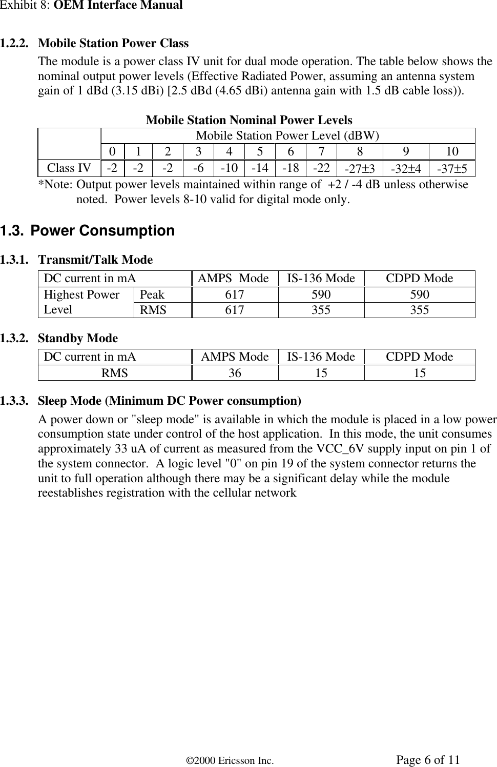 Exhibit 8: OEM Interface Manual©2000 Ericsson Inc. Page 6 of 111.2.2. Mobile Station Power ClassThe module is a power class IV unit for dual mode operation. The table below shows thenominal output power levels (Effective Radiated Power, assuming an antenna systemgain of 1 dBd (3.15 dBi) [2.5 dBd (4.65 dBi) antenna gain with 1.5 dB cable loss)).Mobile Station Nominal Power LevelsMobile Station Power Level (dBW)0 1 2 3 4 5 6 7 8 9 10Class IV -2 -2 -2 -6 -10 -14 -18 -22 -27±3-32±4-37±5*Note: Output power levels maintained within range of  +2 / -4 dB unless otherwisenoted.  Power levels 8-10 valid for digital mode only.1.3. Power Consumption1.3.1. Transmit/Talk ModeDC current in mA AMPS  Mode IS-136 Mode CDPD ModePeak 617 590 590Highest PowerLevel RMS 617 355 3551.3.2. Standby ModeDC current in mA AMPS Mode IS-136 Mode CDPD ModeRMS 36 15 151.3.3. Sleep Mode (Minimum DC Power consumption)A power down or &quot;sleep mode&quot; is available in which the module is placed in a low powerconsumption state under control of the host application.  In this mode, the unit consumesapproximately 33 uA of current as measured from the VCC_6V supply input on pin 1 ofthe system connector.  A logic level &quot;0&quot; on pin 19 of the system connector returns theunit to full operation although there may be a significant delay while the modulereestablishes registration with the cellular network