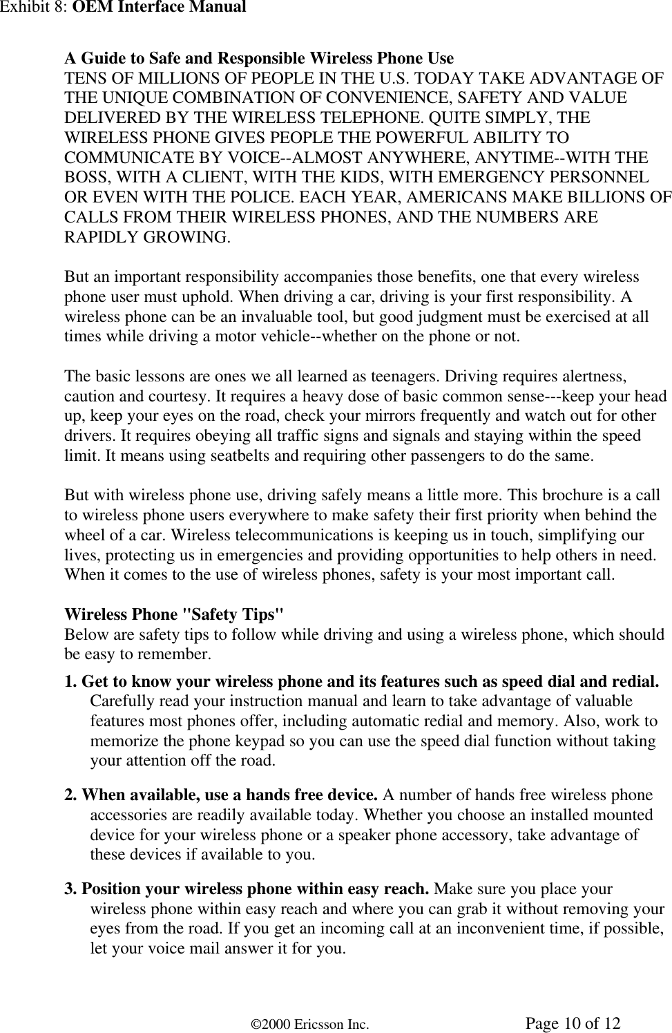 Exhibit 8: OEM Interface Manual©2000 Ericsson Inc. Page 10 of 12A Guide to Safe and Responsible Wireless Phone UseTENS OF MILLIONS OF PEOPLE IN THE U.S. TODAY TAKE ADVANTAGE OFTHE UNIQUE COMBINATION OF CONVENIENCE, SAFETY AND VALUEDELIVERED BY THE WIRELESS TELEPHONE. QUITE SIMPLY, THEWIRELESS PHONE GIVES PEOPLE THE POWERFUL ABILITY TOCOMMUNICATE BY VOICE--ALMOST ANYWHERE, ANYTIME--WITH THEBOSS, WITH A CLIENT, WITH THE KIDS, WITH EMERGENCY PERSONNELOR EVEN WITH THE POLICE. EACH YEAR, AMERICANS MAKE BILLIONS OFCALLS FROM THEIR WIRELESS PHONES, AND THE NUMBERS ARERAPIDLY GROWING.But an important responsibility accompanies those benefits, one that every wirelessphone user must uphold. When driving a car, driving is your first responsibility. Awireless phone can be an invaluable tool, but good judgment must be exercised at alltimes while driving a motor vehicle--whether on the phone or not.The basic lessons are ones we all learned as teenagers. Driving requires alertness,caution and courtesy. It requires a heavy dose of basic common sense---keep your headup, keep your eyes on the road, check your mirrors frequently and watch out for otherdrivers. It requires obeying all traffic signs and signals and staying within the speedlimit. It means using seatbelts and requiring other passengers to do the same.But with wireless phone use, driving safely means a little more. This brochure is a callto wireless phone users everywhere to make safety their first priority when behind thewheel of a car. Wireless telecommunications is keeping us in touch, simplifying ourlives, protecting us in emergencies and providing opportunities to help others in need.When it comes to the use of wireless phones, safety is your most important call.Wireless Phone &quot;Safety Tips&quot;Below are safety tips to follow while driving and using a wireless phone, which shouldbe easy to remember.1. Get to know your wireless phone and its features such as speed dial and redial.Carefully read your instruction manual and learn to take advantage of valuablefeatures most phones offer, including automatic redial and memory. Also, work tomemorize the phone keypad so you can use the speed dial function without takingyour attention off the road.2. When available, use a hands free device. A number of hands free wireless phoneaccessories are readily available today. Whether you choose an installed mounteddevice for your wireless phone or a speaker phone accessory, take advantage ofthese devices if available to you.3. Position your wireless phone within easy reach. Make sure you place yourwireless phone within easy reach and where you can grab it without removing youreyes from the road. If you get an incoming call at an inconvenient time, if possible,let your voice mail answer it for you.