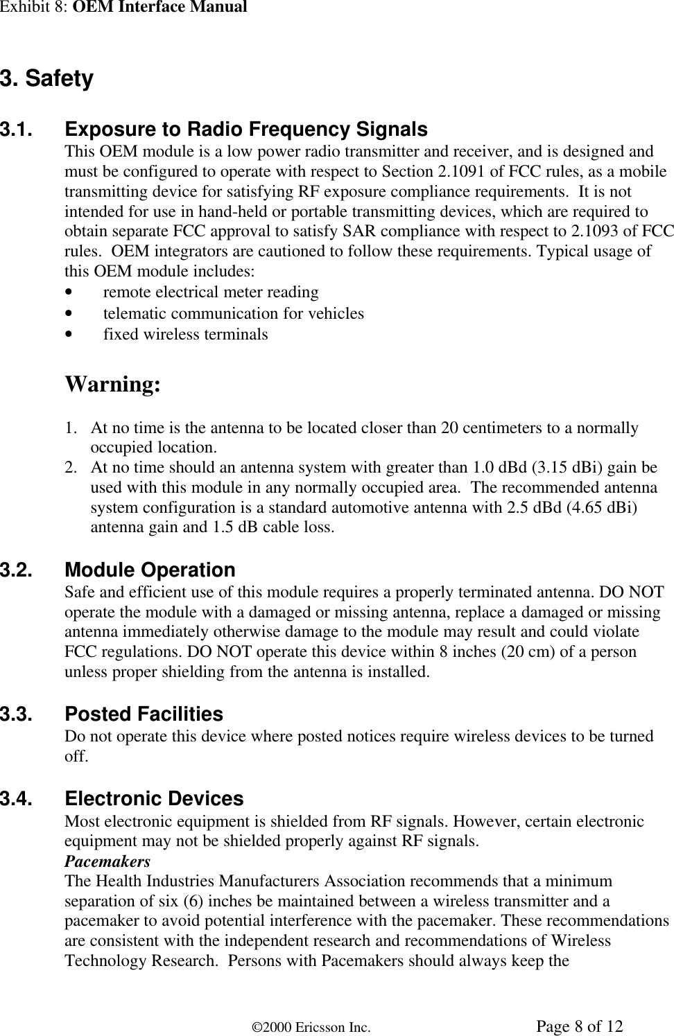 Exhibit 8: OEM Interface Manual©2000 Ericsson Inc. Page 8 of 123. Safety3.1. Exposure to Radio Frequency SignalsThis OEM module is a low power radio transmitter and receiver, and is designed andmust be configured to operate with respect to Section 2.1091 of FCC rules, as a mobiletransmitting device for satisfying RF exposure compliance requirements.  It is notintended for use in hand-held or portable transmitting devices, which are required toobtain separate FCC approval to satisfy SAR compliance with respect to 2.1093 of FCCrules.  OEM integrators are cautioned to follow these requirements. Typical usage ofthis OEM module includes:• remote electrical meter reading• telematic communication for vehicles• fixed wireless terminalsWarning:1. At no time is the antenna to be located closer than 20 centimeters to a normallyoccupied location.2. At no time should an antenna system with greater than 1.0 dBd (3.15 dBi) gain beused with this module in any normally occupied area.  The recommended antennasystem configuration is a standard automotive antenna with 2.5 dBd (4.65 dBi)antenna gain and 1.5 dB cable loss.3.2. Module OperationSafe and efficient use of this module requires a properly terminated antenna. DO NOToperate the module with a damaged or missing antenna, replace a damaged or missingantenna immediately otherwise damage to the module may result and could violateFCC regulations. DO NOT operate this device within 8 inches (20 cm) of a personunless proper shielding from the antenna is installed.3.3. Posted FacilitiesDo not operate this device where posted notices require wireless devices to be turnedoff.3.4. Electronic DevicesMost electronic equipment is shielded from RF signals. However, certain electronicequipment may not be shielded properly against RF signals.PacemakersThe Health Industries Manufacturers Association recommends that a minimumseparation of six (6) inches be maintained between a wireless transmitter and apacemaker to avoid potential interference with the pacemaker. These recommendationsare consistent with the independent research and recommendations of WirelessTechnology Research.  Persons with Pacemakers should always keep the