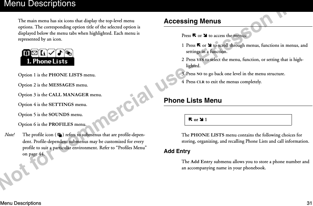 Menu Descriptions 31Notforcommercialuse-EricssonInc.The main menu has six icons that display the top-level menu options. The corresponding option title of the selected option is displayed below the menu tabs when highlighted. Each menu is represented by an icon.Option 1 is the PHONE LISTS menu.Option 2 is the MESSAGES menu.Option 3 is the CALL MANAGER menu.Option 4 is the SETTINGS menu.Option 5 is the SOUNDS menu.Option 6 is the PROFILES menu.Note! The profile icon ( ) refers to submenus that are profile-depen-dent. Profile-dependent submenus may be customized for every profile to suit a particular environment. Refer to “Profiles Menu” on page 44.Accessing MenusPress ë or î to access the menus:1 Press ë or î to scroll through menus, functions in menus, and settings in a function.2 Press YES to select the menu, function, or setting that is high-lighted.3 Press NO to go back one level in the menu structure.4 Press CLR to exit the menus completely.Phone Lists MenuThe PHONE LISTS menu contains the following choices for storing, organizing, and recalling Phone Lists and call information.Add EntryThe Add Entry submenu allows you to store a phone number and an accompanying name in your phonebook.Menu Descriptionsë or î 1
