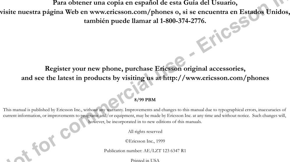 Notforcommercialuse-EricssonInc.Para obtener una copia en español de esta Guía del Usuario,visite nuestra página Web en www.ericsson.com/phones o, si se encuentra en Estados Unidos, también puede llamar al 1-800-374-2776.Register your new phone, purchase Ericsson original accessories,and see the latest in products by visiting us at http://www.ericsson.com/phones8/99 PBMThis manual is published by Ericsson Inc., without any warranty. Improvements and changes to this manual due to typographical errors, inaccuracies of current information, or improvements to programs and/or equipment, may be made by Ericsson Inc. at any time and without notice.  Such changes will, however, be incorporated in to new editions of this manuals.All rights reserved©Ericsson Inc., 1999Publication number: AE/LZT 123 6347 R1Printed in USA