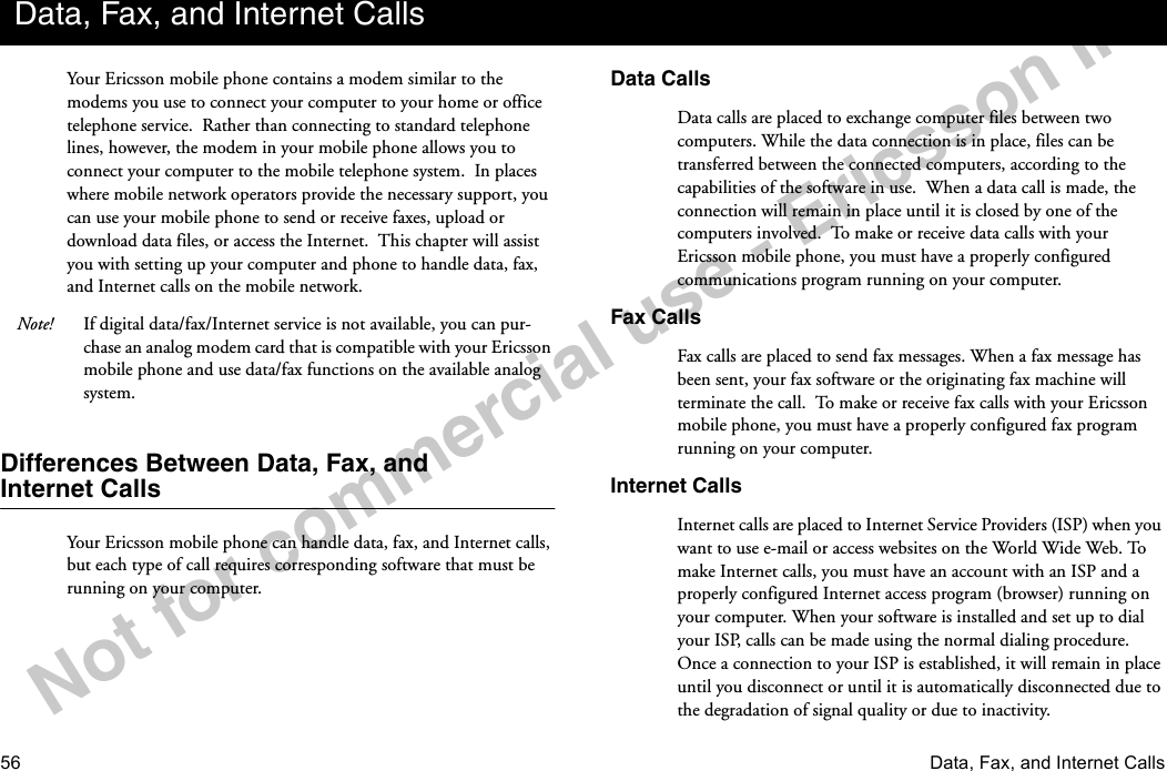 56 Data, Fax, and Internet CallsNotforcommercialuse-EricssonInc.Your Ericsson mobile phone contains a modem similar to the modems you use to connect your computer to your home or office telephone service.  Rather than connecting to standard telephone lines, however, the modem in your mobile phone allows you to connect your computer to the mobile telephone system.  In places where mobile network operators provide the necessary support, you can use your mobile phone to send or receive faxes, upload or download data files, or access the Internet.  This chapter will assist you with setting up your computer and phone to handle data, fax, and Internet calls on the mobile network.Note! If digital data/fax/Internet service is not available, you can pur-chase an analog modem card that is compatible with your Ericsson mobile phone and use data/fax functions on the available analog system.Differences Between Data, Fax, andInternet CallsYour Ericsson mobile phone can handle data, fax, and Internet calls, but each type of call requires corresponding software that must be running on your computer.Data CallsData calls are placed to exchange computer files between two computers. While the data connection is in place, files can be transferred between the connected computers, according to the capabilities of the software in use.  When a data call is made, the connection will remain in place until it is closed by one of the computers involved.  To make or receive data calls with your Ericsson mobile phone, you must have a properly configured communications program running on your computer.Fax CallsFax calls are placed to send fax messages. When a fax message has been sent, your fax software or the originating fax machine will terminate the call.  To make or receive fax calls with your Ericsson mobile phone, you must have a properly configured fax program running on your computer.Internet CallsInternet calls are placed to Internet Service Providers (ISP) when you want to use e-mail or access websites on the World Wide Web. To make Internet calls, you must have an account with an ISP and a properly configured Internet access program (browser) running on your computer. When your software is installed and set up to dial your ISP, calls can be made using the normal dialing procedure. Once a connection to your ISP is established, it will remain in place until you disconnect or until it is automatically disconnected due to the degradation of signal quality or due to inactivity.Data, Fax, and Internet Calls
