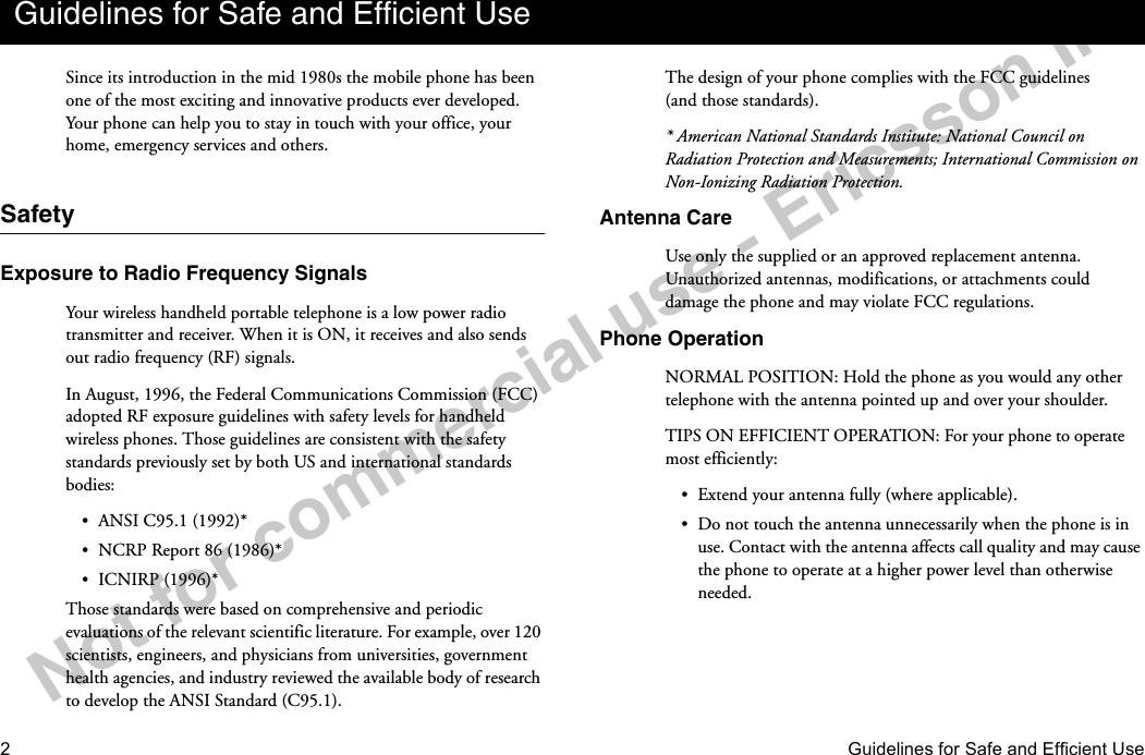 2Guidelines for Safe and Efficient UseNotforcommercialuse-EricssonInc.Since its introduction in the mid 1980s the mobile phone has been one of the most exciting and innovative products ever developed. Your phone can help you to stay in touch with your office, your home, emergency services and others.SafetyExposure to Radio Frequency SignalsYour wireless handheld portable telephone is a low power radio transmitter and receiver. When it is ON, it receives and also sends out radio frequency (RF) signals.In August, 1996, the Federal Communications Commission (FCC) adopted RF exposure guidelines with safety levels for handheld wireless phones. Those guidelines are consistent with the safety standards previously set by both US and international standards bodies:•ANSI C95.1 (1992)*•NCRP Report 86 (1986)*•ICNIRP (1996)*Those standards were based on comprehensive and periodic evaluations of the relevant scientific literature. For example, over 120 scientists, engineers, and physicians from universities, government health agencies, and industry reviewed the available body of research to develop the ANSI Standard (C95.1).The design of your phone complies with the FCC guidelines (and those standards).* American National Standards Institute: National Council on Radiation Protection and Measurements; International Commission on Non-Ionizing Radiation Protection.Antenna CareUse only the supplied or an approved replacement antenna. Unauthorized antennas, modifications, or attachments could damage the phone and may violate FCC regulations.Phone OperationNORMAL POSITION: Hold the phone as you would any other telephone with the antenna pointed up and over your shoulder.TIPS ON EFFICIENT OPERATION: For your phone to operate most efficiently:•Extend your antenna fully (where applicable).•Do not touch the antenna unnecessarily when the phone is in use. Contact with the antenna affects call quality and may cause the phone to operate at a higher power level than otherwise needed.Guidelines for Safe and Efficient Use