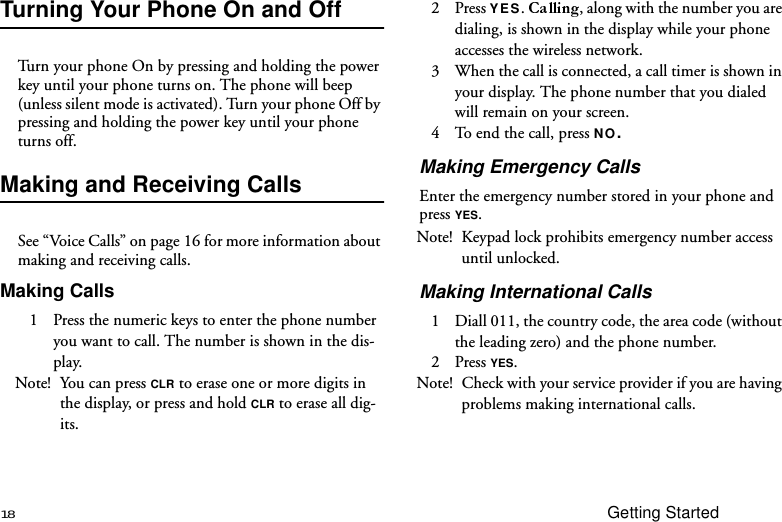 18 Getting StartedTurning Your Phone On and OffTurn your phone On by pressing and holding the power key until your phone turns on. The phone will beep (unless silent mode is activated). Turn your phone Off by pressing and holding the power key until your phone turns off.Making and Receiving CallsSee “Voice Calls” on page 16 for more information about making and receiving calls.Making Calls1  Press the numeric keys to enter the phone number you want to call. The number is shown in the dis-play.Note! You can press CLR to erase one or more digits in the display, or press and hold CLR to erase all dig-its.2 Press YES.  , along with the number you are dialing, is shown in the display while your phone accesses the wireless network. 3  When the call is connected, a call timer is shown in your display. The phone number that you dialed will remain on your screen.4  To end the call, press NO.Making Emergency CallsEnter the emergency number stored in your phone and press YES.Note! Keypad lock prohibits emergency number access until unlocked.Making International Calls1  Diall 011, the country code, the area code (without the leading zero) and the phone number.2 Press YES.Note! Check with your service provider if you are having problems making international calls.