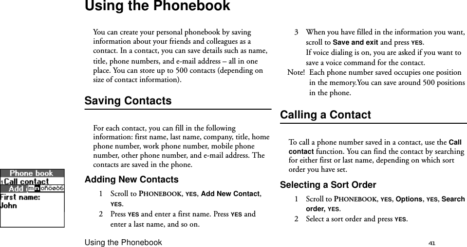 Using the Phonebook 41Using the PhonebookYou can create your personal phonebook by saving information about your friends and colleagues as a contact. In a contact, you can save details such as name,title, phone numbers, and e-mail address – all in one place. You can store up to 500 contacts (depending on size of contact information).Saving ContactsFor each contact, you can fill in the following information: first name, last name, company, title, home phone number, work phone number, mobile phone number, other phone number, and e-mail address. The contacts are saved in the phone. Adding New Contacts1 Scroll to PHONEBOOK, YES, Add New Contact, YES.2 Press YES and enter a first name. Press YES and enter a last name, and so on.3  When you have filled in the information you want, scroll to Save and exit and press YES.If voice dialing is on, you are asked if you want to save a voice command for the contact.Note! Each phone number saved occupies one position in the memory.You can save around 500 positions in the phone. Calling a ContactTo call a phone number saved in a contact, use the Call contact function. You can find the contact by searching for either first or last name, depending on which sort order you have set.Selecting a Sort Order1 Scroll to PHONEBOOK, YES, Options, YES, Search order, YES.2  Select a sort order and press YES.