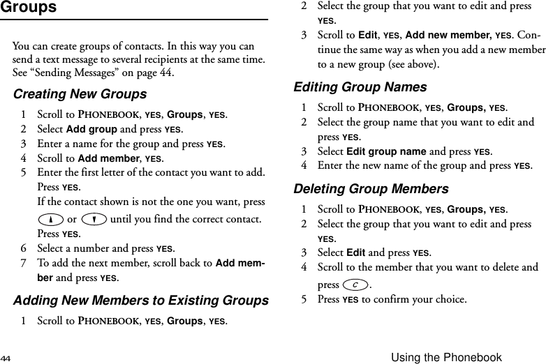 44 Using the PhonebookGroupsYou can create groups of contacts. In this way you can send a text message to several recipients at the same time. See “Sending Messages” on page 44.Creating New Groups1 Scroll to PHONEBOOK, YES, Groups, YES.2 Select Add group and press YES.3  Enter a name for the group and press YES.4 Scroll to Add member, YES.5  Enter the first letter of the contact you want to add. Press YES.If the contact shown is not the one you want, press  or  until you find the correct contact. Press YES.6  Select a number and press YES.7  To add the next member, scroll back to Add mem-ber and press YES. Adding New Members to Existing Groups1 Scroll to PHONEBOOK, YES, Groups, YES.2  Select the group that you want to edit and press YES.3 Scroll to Edit, YES, Add new member, YES. Con-tinue the same way as when you add a new member to a new group (see above).Editing Group Names1 Scroll to PHONEBOOK, YES, Groups, YES.2  Select the group name that you want to edit and press YES. 3 Select Edit group name and press YES. 4  Enter the new name of the group and press YES.Deleting Group Members1 Scroll to PHONEBOOK, YES, Groups, YES.2  Select the group that you want to edit and press YES.3 Select Edit and press YES.4  Scroll to the member that you want to delete and press  .5 Press YES to confirm your choice.