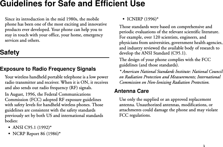 1Guidelines for Safe and Efficient UseSince its introduction in the mid 1980s, the mobile phone has been one of the most exciting and innovative products ever developed. Your phone can help you to stay in touch with your office, your home, emergency services and others.SafetyExposure to Radio Frequency SignalsYour wireless handheld portable telephone is a low power radio transmitter and receiver. When it is ON, it receives and also sends out radio frequency (RF) signals.In August, 1996, the Federal Communications Commission (FCC) adopted RF exposure guidelines with safety levels for handheld wireless phones. Those guidelines are consistent with the safety standards previously set by both US and international standards bodies:•ANSI C95.1 (1992)*•NCRP Report 86 (1986)*•ICNIRP (1996)*Those standards were based on comprehensive and periodic evaluations of the relevant scientific literature. For example, over 120 scientists, engineers, and physicians from universities, government health agencies, and industry reviewed the available body of research to develop the ANSI Standard (C95.1).The design of your phone complies with the FCC guidelines (and those standards).* American National Standards Institute: National Council on Radiation Protection and Measurements; International Commission on Non-Ionizing Radiation Protection.Antenna CareUse only the supplied or an approved replacement antenna. Unauthorized antennas, modifications, or attachments could damage the phone and may violate FCC regulations.