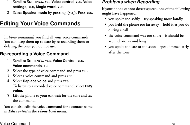 Voice Command 571 Scroll to SETTINGS, YES,Voice control  YES, Voice settings, YES, Magic word, YES.2 Select Speaker mode by pressing  . Press YES.Editing Your Voice CommandsIn Voice c ommands you find all your voice commands. You can keep them up to date by re-recording them or deleting the ones you do not use.Re-recording a Voice Command1 Scroll to SETTINGS, YES, Voice Control  YES, Voice commands, YES.2  Select the type of voice command and press YES.3  Select a voice command and press YES.4 Select Replace voice and press YES.To listen to a recorded voice command, select Play voice.5  Lift the phone to your ear, wait for the tone and say the command.You can also edit the voice command for a contact name in Edit contactin the Phone book menu.Problems when RecordingIf your phone cannot detect speech, one of the following might have happened:•you spoke too softly – try speaking more loudly•you held the phone too far away – hold it as you do during a call•the voice command was too short – it should be around one second long•you spoke too late or too soon – speak immediately after the tone