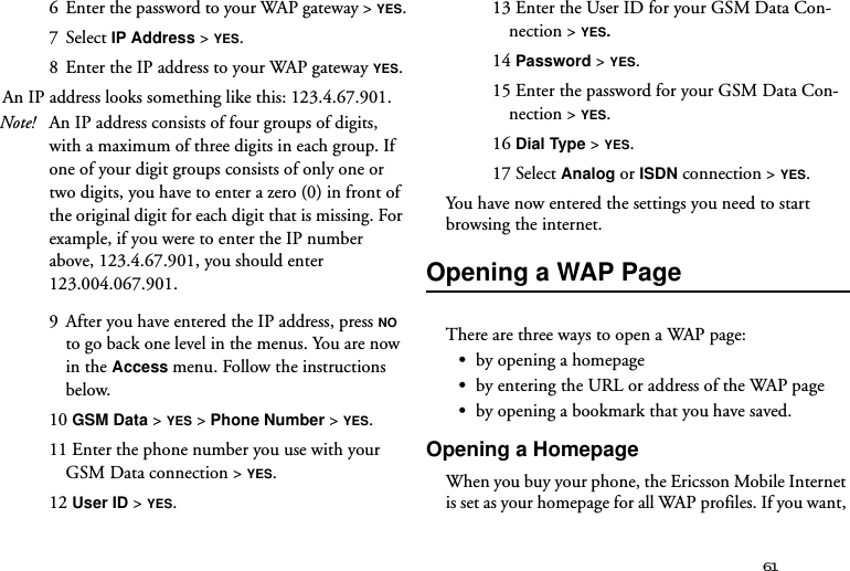 616  Enter the password to your WAP gateway &gt; YES.7 Select IP Address &gt; YES.8  Enter the IP address to your WAP gateway YES.An IP address looks something like this: 123.4.67.901.Note! An IP address consists of four groups of digits, with a maximum of three digits in each group. If one of your digit groups consists of only one or two digits, you have to enter a zero (0) in front of the original digit for each digit that is missing. For example, if you were to enter the IP number above, 123.4.67.901, you should enter 123.004.067.901.9  After you have entered the IP address, press NO to go back one level in the menus. You are now in the Access menu. Follow the instructions below.10 GSM Data &gt; YES &gt; Phone Number &gt; YES.11 Enter the phone number you use with your GSM Data connection &gt; YES.12 User ID &gt; YES.13 Enter the User ID for your GSM Data Con-nection &gt; YES.14 Password &gt; YES.15 Enter the password for your GSM Data Con-nection &gt; YES.16 Dial Type &gt; YES.17 Select Analog or ISDN connection &gt; YES.You have now entered the settings you need to start browsing the internet.Opening a WAP PageThere are three ways to open a WAP page:•by opening a homepage•by entering the URL or address of the WAP page•by opening a bookmark that you have saved. Opening a HomepageWhen you buy your phone, the Ericsson Mobile Internet is set as your homepage for all WAP profiles. If you want, 