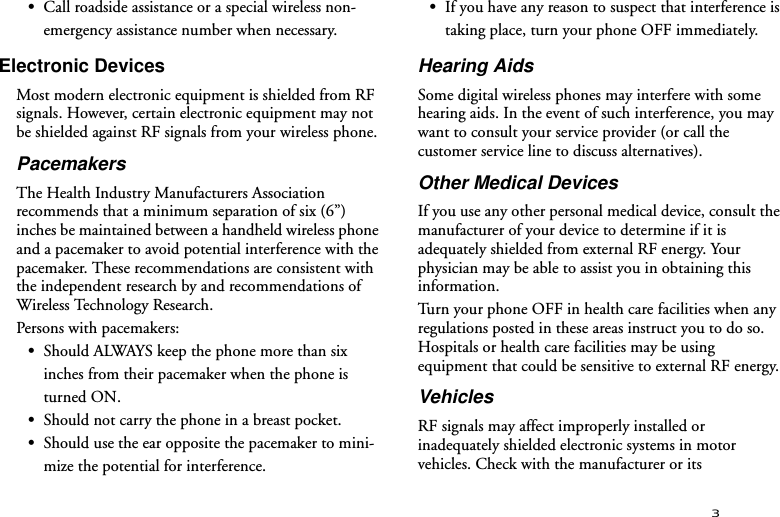 3•Call roadside assistance or a special wireless non-emergency assistance number when necessary.Electronic DevicesMost modern electronic equipment is shielded from RF signals. However, certain electronic equipment may not be shielded against RF signals from your wireless phone.PacemakersThe Health Industry Manufacturers Association recommends that a minimum separation of six (6”) inches be maintained between a handheld wireless phone and a pacemaker to avoid potential interference with the pacemaker. These recommendations are consistent with the independent research by and recommendations of Wireless Technology Research.Persons with pacemakers:•Should ALWAYS keep the phone more than six inches from their pacemaker when the phone is turned ON.•Should not carry the phone in a breast pocket.•Should use the ear opposite the pacemaker to mini-mize the potential for interference.•If you have any reason to suspect that interference is taking place, turn your phone OFF immediately.Hearing AidsSome digital wireless phones may interfere with some hearing aids. In the event of such interference, you may want to consult your service provider (or call the customer service line to discuss alternatives).Other Medical DevicesIf you use any other personal medical device, consult the manufacturer of your device to determine if it is adequately shielded from external RF energy. Your physician may be able to assist you in obtaining this information.Turn your phone OFF in health care facilities when any regulations posted in these areas instruct you to do so. Hospitals or health care facilities may be using equipment that could be sensitive to external RF energy.VehiclesRF signals may affect improperly installed or inadequately shielded electronic systems in motor vehicles. Check with the manufacturer or its 