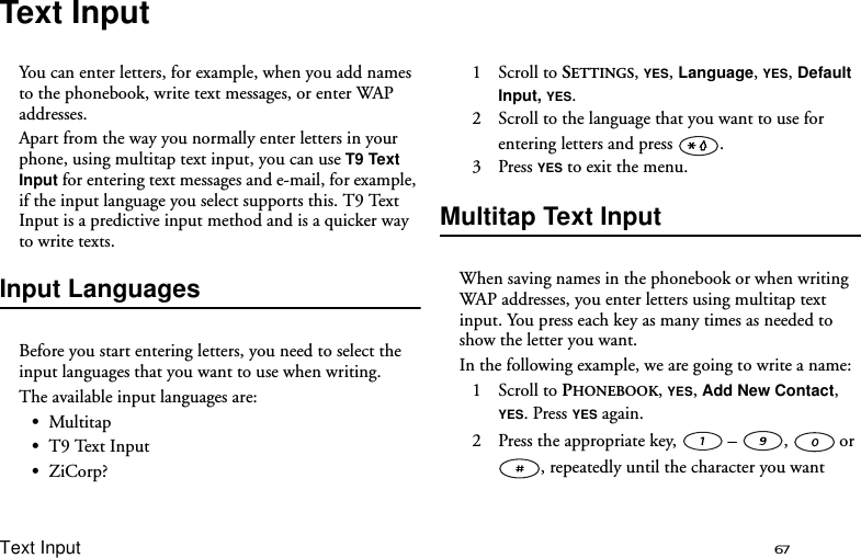 Text Input 67Text InputYou can enter letters, for example, when you add names to the phonebook, write text messages, or enter WAP addresses. Apart from the way you normally enter letters in your phone, using multitap text input, you can use T9 Text Input for entering text messages and e-mail, for example, if the input language you select supports this. T9 Text Input is a predictive input method and is a quicker way to write texts.Input LanguagesBefore you start entering letters, you need to select the input languages that you want to use when writing.The available input languages are:•Multitap•T9 Text Input•ZiCorp?1 Scroll to SETTINGS, YES, Language, YES, Default Input, YES.2  Scroll to the language that you want to use for entering letters and press  .3 Press YES to exit the menu.Multitap Text InputWhen saving names in the phonebook or when writing WAP addresses, you enter letters using multitap text input. You press each key as many times as needed to show the letter you want.In the following example, we are going to write a name:1 Scroll to PHONEBOOK, YES, Add New Contact, YES. Press YES again.2  Press the appropriate key,   – ,  or , repeatedly until the character you want 