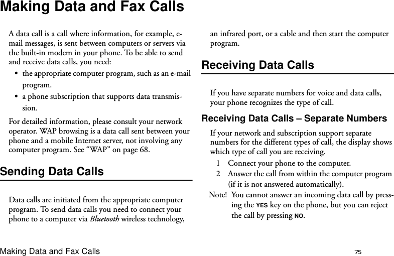 Making Data and Fax Calls 75Making Data and Fax CallsA data call is a call where information, for example, e-mail messages, is sent between computers or servers via the built-in modem in your phone. To be able to send and receive data calls, you need:•the appropriate computer program, such as an e-mail program.•a phone subscription that supports data transmis-sion.For detailed information, please consult your network operator. WAP browsing is a data call sent between your phone and a mobile Internet server, not involving any computer program. See “WAP” on page 68.Sending Data CallsData calls are initiated from the appropriate computer program. To send data calls you need to connect your phone to a computer via Bluetooth wireless technology, an infrared port, or a cable and then start the computer program.Receiving Data CallsIf you have separate numbers for voice and data calls, your phone recognizes the type of call.Receiving Data Calls – Separate NumbersIf your network and subscription support separate numbers for the different types of call, the display shows which type of call you are receiving.1  Connect your phone to the computer.2  Answer the call from within the computer program (if it is not answered automatically).Note! You cannot answer an incoming data call by press-ing the YES key on the phone, but you can reject the call by pressing NO.