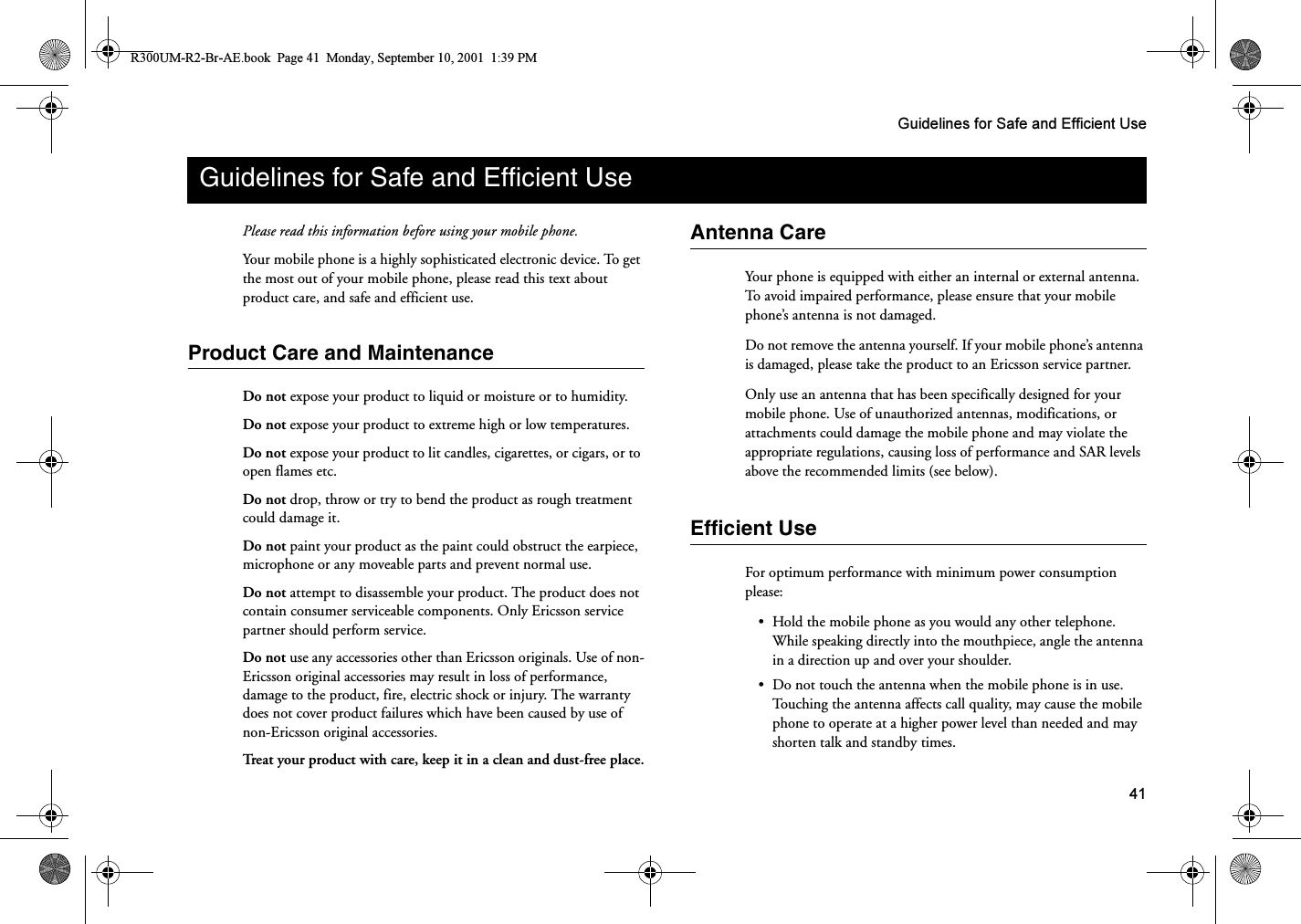 41Guidelines for Safe and Efficient UsePlease read this information before using your mobile phone.Your mobile phone is a highly sophisticated electronic device. To get the most out of your mobile phone, please read this text about product care, and safe and efficient use.Product Care and MaintenanceDo not expose your product to liquid or moisture or to humidity.Do not expose your product to extreme high or low temperatures.Do not expose your product to lit candles, cigarettes, or cigars, or to open flames etc.Do not drop, throw or try to bend the product as rough treatment could damage it.Do not paint your product as the paint could obstruct the earpiece, microphone or any moveable parts and prevent normal use.Do not attempt to disassemble your product. The product does not contain consumer serviceable components. Only Ericsson service partner should perform service.Do not use any accessories other than Ericsson originals. Use of non-Ericsson original accessories may result in loss of performance, damage to the product, fire, electric shock or injury. The warranty does not cover product failures which have been caused by use of non-Ericsson original accessories.Treat your product with care, keep it in a clean and dust-free place.Antenna CareYour phone is equipped with either an internal or external antenna. To avoid impaired performance, please ensure that your mobile phone’s antenna is not damaged.Do not remove the antenna yourself. If your mobile phone’s antenna is damaged, please take the product to an Ericsson service partner.Only use an antenna that has been specifically designed for your mobile phone. Use of unauthorized antennas, modifications, or attachments could damage the mobile phone and may violate the appropriate regulations, causing loss of performance and SAR levels above the recommended limits (see below).Efficient UseFor optimum performance with minimum power consumption please:•Hold the mobile phone as you would any other telephone. While speaking directly into the mouthpiece, angle the antenna in a direction up and over your shoulder.•Do not touch the antenna when the mobile phone is in use. Touching the antenna affects call quality, may cause the mobile phone to operate at a higher power level than needed and may shorten talk and standby times.Guidelines for Safe and Efficient UseR300UM-R2-Br-AE.book  Page 41  Monday, September 10, 2001  1:39 PM