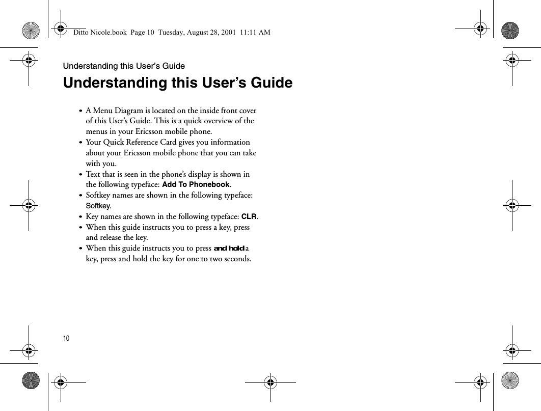 Understanding this User’s Guide10Understanding this User’s Guide•A Menu Diagram is located on the inside front cover of this User’s Guide. This is a quick overview of the menus in your Ericsson mobile phone.•Your Quick Reference Card gives you information about your Ericsson mobile phone that you can take with you.•Text that is seen in the phone’s display is shown in the following typeface: Add To Phonebook.•Softkey names are shown in the following typeface: Softkey.•Key names are shown in the following typeface: CLR.•When this guide instructs you to press a key, press and release the key.•When this guide instructs you to press and hold a key, press and hold the key for one to two seconds.Ditto Nicole.book  Page 10  Tuesday, August 28, 2001  11:11 AM