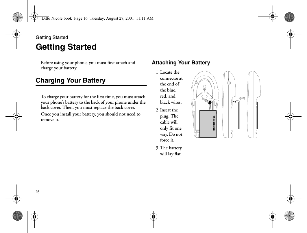 Getting Started16Getting StartedBefore using your phone, you must first attach and charge your battery.Charging Your BatteryTo charge your battery for the first time, you must attach your phone’s battery to the back of your phone under the back cover. Then, you must replace the back cover.Once you install your battery, you should not need to remove it.Attaching Your Battery1 Locate the connector at the end of the blue, red, and black wires.2 Insert the plug. The cable will only fit one way. Do not force it.3 The battery will lay flat.This side upDitto Nicole.book  Page 16  Tuesday, August 28, 2001  11:11 AM