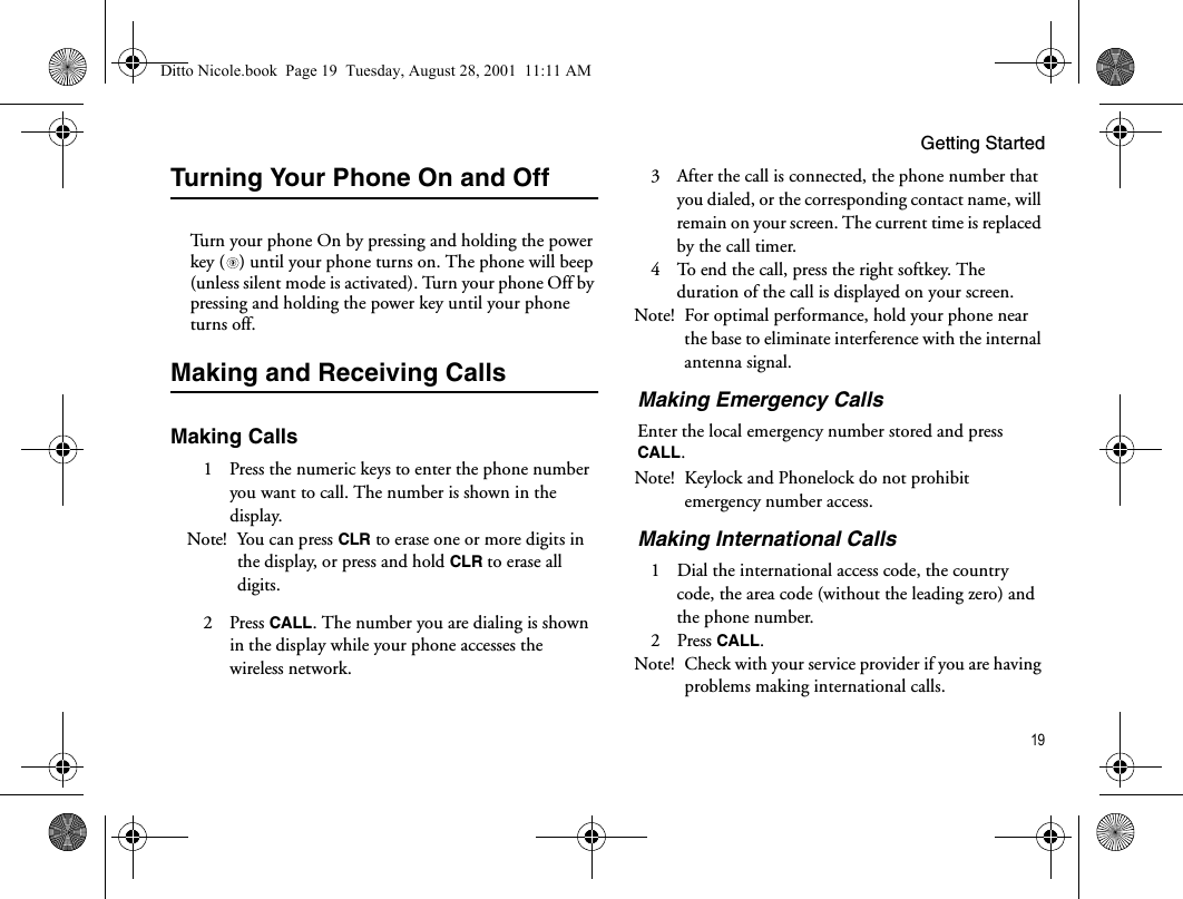 Getting Started19Turning Your Phone On and OffTurn your phone On by pressing and holding the power key ( ) until your phone turns on. The phone will beep (unless silent mode is activated). Turn your phone Off by pressing and holding the power key until your phone turns off.Making and Receiving CallsMaking Calls1  Press the numeric keys to enter the phone number you want to call. The number is shown in the display.Note! You can press CLR to erase one or more digits in the display, or press and hold CLR to erase all digits.2 Press CALL. The number you are dialing is shown in the display while your phone accesses the wireless network.3  After the call is connected, the phone number that you dialed, or the corresponding contact name, will remain on your screen. The current time is replaced by the call timer.4  To end the call, press the right softkey. The duration of the call is displayed on your screen.Note! For optimal performance, hold your phone near the base to eliminate interference with the internal antenna signal.Making Emergency CallsEnter the local emergency number stored and press CALL.Note! Keylock and Phonelock do not prohibit emergency number access.Making International Calls1  Dial the international access code, the country code, the area code (without the leading zero) and the phone number.2 Press CALL.Note! Check with your service provider if you are having problems making international calls.Ditto Nicole.book  Page 19  Tuesday, August 28, 2001  11:11 AM