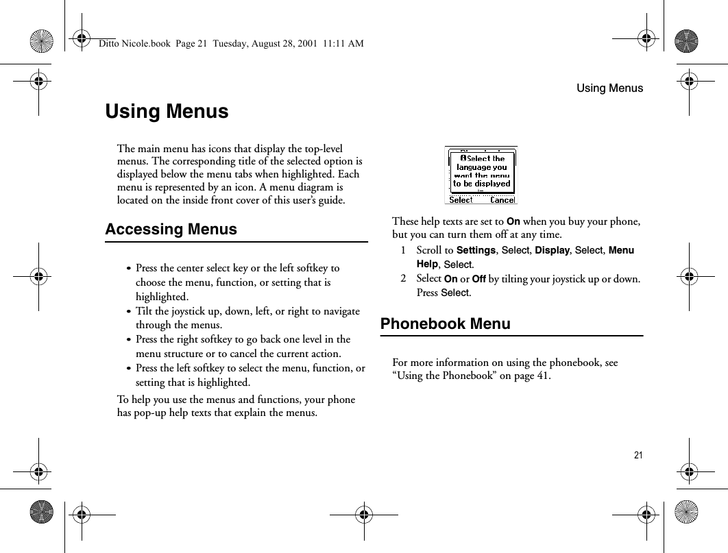 Using Menus21Using MenusThe main menu has icons that display the top-level menus. The corresponding title of the selected option is displayed below the menu tabs when highlighted. Each menu is represented by an icon. A menu diagram is located on the inside front cover of this user’s guide.Accessing Menus•Press the center select key or the left softkey to choose the menu, function, or setting that is highlighted.•Tilt the joystick up, down, left, or right to navigate through the menus.•Press the right softkey to go back one level in the menu structure or to cancel the current action.•Press the left softkey to select the menu, function, or setting that is highlighted.To help you use the menus and functions, your phone has pop-up help texts that explain the menus.These help texts are set to On when you buy your phone, but you can turn them off at any time.1 Scroll to Settings, Select, Display, Select, Menu Help, Select.2 Select On or Off by tilting your joystick up or down. Press Select.Phonebook MenuFor more information on using the phonebook, see “Using the Phonebook” on page 41.Ditto Nicole.book  Page 21  Tuesday, August 28, 2001  11:11 AM
