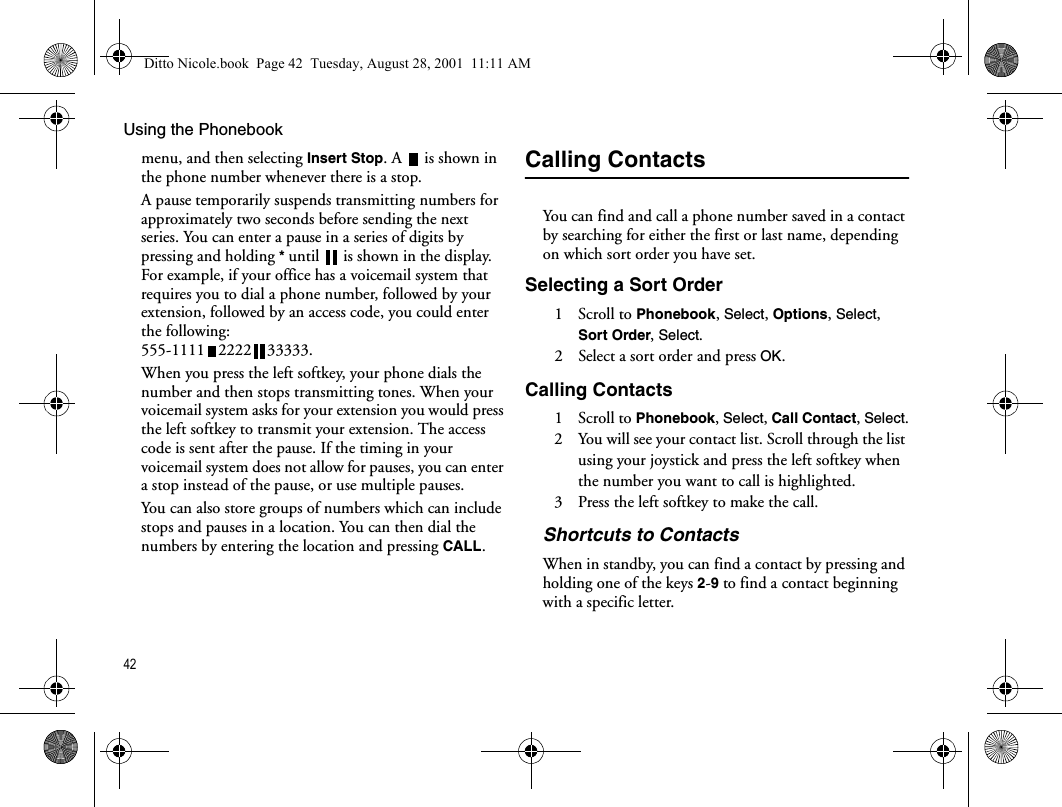 Using the Phonebook42menu, and then selecting Insert Stop. A  is shown in the phone number whenever there is a stop.A pause temporarily suspends transmitting numbers for approximately two seconds before sending the next series. You can enter a pause in a series of digits by pressing and holding * until  is shown in the display. For example, if your office has a voicemail system that requires you to dial a phone number, followed by your extension, followed by an access code, you could enter the following: 555-1111 2222 33333.When you press the left softkey, your phone dials the number and then stops transmitting tones. When your voicemail system asks for your extension you would press the left softkey to transmit your extension. The access code is sent after the pause. If the timing in your voicemail system does not allow for pauses, you can enter a stop instead of the pause, or use multiple pauses.You can also store groups of numbers which can include stops and pauses in a location. You can then dial the numbers by entering the location and pressing CALL.Calling ContactsYou can find and call a phone number saved in a contact by searching for either the first or last name, depending on which sort order you have set.Selecting a Sort Order1 Scroll to Phonebook, Select, Options, Select, Sort Order, Select.2  Select a sort order and press OK.Calling Contacts1 Scroll to Phonebook, Select, Call Contact, Select.2  You will see your contact list. Scroll through the list using your joystick and press the left softkey when the number you want to call is highlighted.3  Press the left softkey to make the call.Shortcuts to ContactsWhen in standby, you can find a contact by pressing and holding one of the keys 2-9 to find a contact beginning with a specific letter.Ditto Nicole.book  Page 42  Tuesday, August 28, 2001  11:11 AM