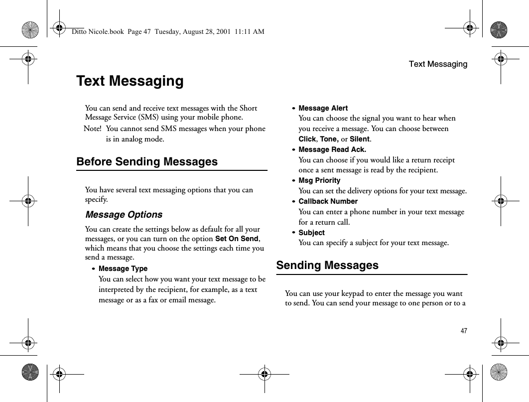 Text Messaging47Text MessagingYou can send and receive text messages with the Short Message Service (SMS) using your mobile phone.Note! You cannot send SMS messages when your phone is in analog mode.Before Sending MessagesYou have several text messaging options that you can specify.Message OptionsYou can create the settings below as default for all your messages, or you can turn on the option Set On Send, which means that you choose the settings each time you send a message.•Message TypeYou can select how you want your text message to be interpreted by the recipient, for example, as a text message or as a fax or email message.•Message AlertYou can choose the signal you want to hear when you receive a message. You can choose between Click, Tone, or Silent.•Message Read Ack.You can choose if you would like a return receipt once a sent message is read by the recipient.•Msg PriorityYou can set the delivery options for your text message.•Callback NumberYou can enter a phone number in your text message for a return call. •SubjectYou can specify a subject for your text message.Sending MessagesYou can use your keypad to enter the message you want to send. You can send your message to one person or to a Ditto Nicole.book  Page 47  Tuesday, August 28, 2001  11:11 AM