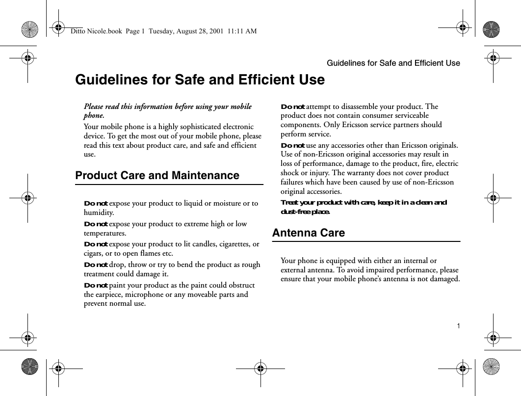Guidelines for Safe and Efficient Use1Guidelines for Safe and Efficient UsePlease read this information before using your mobile phone.Your mobile phone is a highly sophisticated electronic device. To get the most out of your mobile phone, please read this text about product care, and safe and efficient use.Product Care and MaintenanceDo not expose your product to liquid or moisture or to humidity.Do not expose your product to extreme high or low temperatures.Do not expose your product to lit candles, cigarettes, or cigars, or to open flames etc.Do not drop, throw or try to bend the product as rough treatment could damage it.Do not paint your product as the paint could obstruct the earpiece, microphone or any moveable parts and prevent normal use.Do not attempt to disassemble your product. The product does not contain consumer serviceable components. Only Ericsson service partners should perform service.Do not use any accessories other than Ericsson originals. Use of non-Ericsson original accessories may result in loss of performance, damage to the product, fire, electric shock or injury. The warranty does not cover product failures which have been caused by use of non-Ericsson original accessories.Treat your product with care, keep it in a clean and dust-free place.Antenna CareYour phone is equipped with either an internal or external antenna. To avoid impaired performance, please ensure that your mobile phone’s antenna is not damaged.Ditto Nicole.book  Page 1  Tuesday, August 28, 2001  11:11 AM