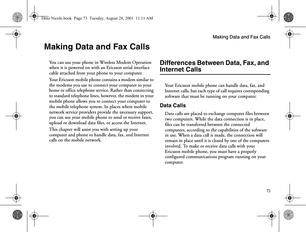 Making Data and Fax Calls73Making Data and Fax CallsYou can use your phone in Wireless Modem Operation when it is powered on with an Ericsson serial interface cable attached from your phone to your computer.Your Ericsson mobile phone contains a modem similar to the modems you use to connect your computer to your home or office telephone service. Rather than connecting to standard telephone lines, however, the modem in your mobile phone allows you to connect your computer to the mobile telephone system. In places where mobile network service providers provide the necessary support, you can use your mobile phone to send or receive faxes, upload or download data files, or access the Internet. This chapter will assist you with setting up your computer and phone to handle data, fax, and Internet calls on the mobile network.Differences Between Data, Fax, and Internet CallsYour Ericsson mobile phone can handle data, fax, and Internet calls, but each type of call requires corresponding software that must be running on your computer.Data CallsData calls are placed to exchange computer files between two computers. While the data connection is in place, files can be transferred between the connected computers, according to the capabilities of the software in use. When a data call is made, the connection will remain in place until it is closed by one of the computers involved. To make or receive data calls with your Ericsson mobile phone, you must have a properly configured communications program running on your computer.Ditto Nicole.book  Page 73  Tuesday, August 28, 2001  11:11 AM
