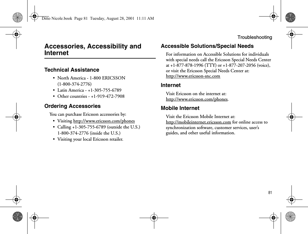 Troubleshooting81Accessories, Accessibility and InternetTechnical Assistance• North America - 1-800 ERICSSON (1-800-374-2776)• Latin America - +1-305-755-6789• Other countries - +1-919-472-7908Ordering AccessoriesYou can purchase Ericsson accessories by:• Visiting http://www.ericsson.com/phones• Calling +1-305-755-6789 (outside the U.S.)1-800-374-2776 (inside the U.S.)• Visiting your local Ericsson retailer.Accessible Solutions/Special NeedsFor information on Accessible Solutions for individuals with special needs call the Ericsson Special Needs Center at +1-877-878-1996 (TTY) or +1-877-207-2056 (voice), or visit the Ericsson Special Needs Center at:http://www.ericsson-snc.comInternetVisit Ericsson on the internet at: http://www.ericsson.com/phones.Mobile InternetVisit the Ericsson Mobile Internet at: http://mobileinternet.ericsson.com for online access to synchronization software, customer services, user’s guides, and other useful information.Ditto Nicole.book  Page 81  Tuesday, August 28, 2001  11:11 AM