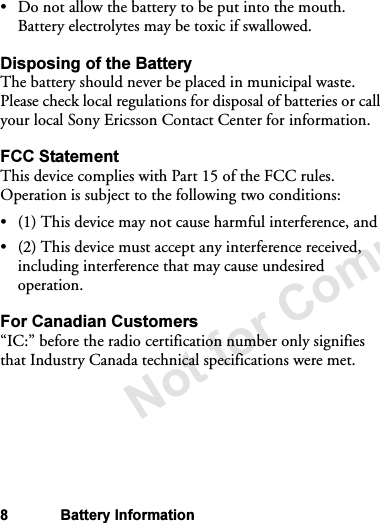 Not for Commercial Use8 Battery Information•Do not allow the battery to be put into the mouth. Battery electrolytes may be toxic if swallowed.Disposing of the BatteryThe battery should never be placed in municipal waste. Please check local regulations for disposal of batteries or call your local Sony Ericsson Contact Center for information.FCC StatementThis device complies with Part 15 of the FCC rules. Operation is subject to the following two conditions: •(1) This device may not cause harmful interference, and•(2) This device must accept any interference received, including interference that may cause undesired operation.For Canadian Customers“IC:” before the radio certification number only signifies that Industry Canada technical specifications were met.