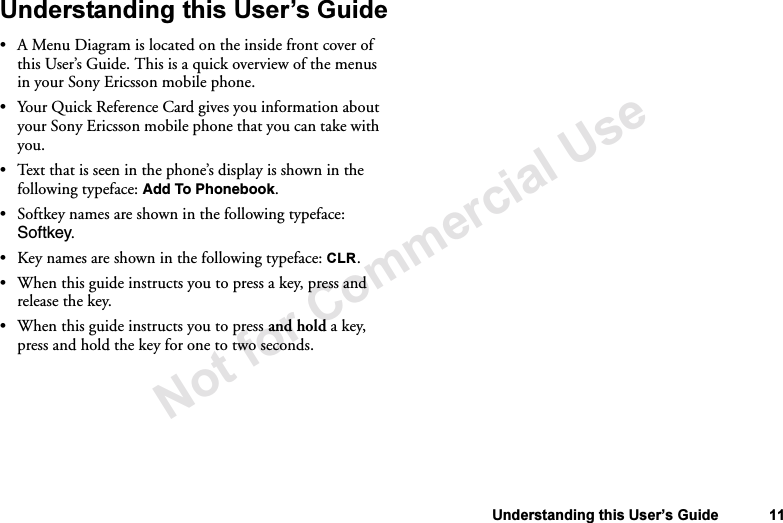 Not for Commercial UseUnderstanding this User’s Guide 11Understanding this User’s Guide•A Menu Diagram is located on the inside front cover of this User’s Guide. This is a quick overview of the menus in your Sony Ericsson mobile phone.•Your Quick Reference Card gives you information about your Sony Ericsson mobile phone that you can take with you.•Text that is seen in the phone’s display is shown in the following typeface: Add To Phonebook.•Softkey names are shown in the following typeface: Softkey.•Key names are shown in the following typeface: CLR.•When this guide instructs you to press a key, press and release the key.•When this guide instructs you to press and hold a key, press and hold the key for one to two seconds.