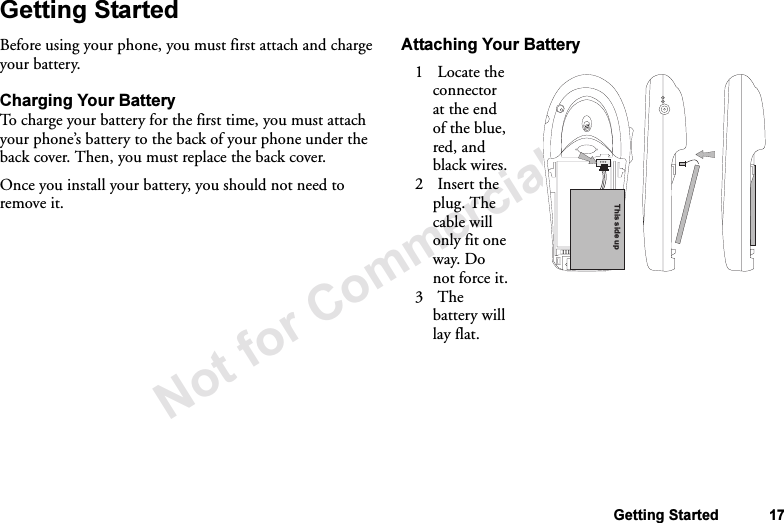 Not for Commercial UseGetting Started 17Getting StartedBefore using your phone, you must first attach and charge your battery.Charging Your BatteryTo charge your battery for the first time, you must attach your phone’s battery to the back of your phone under the back cover. Then, you must replace the back cover.Once you install your battery, you should not need to remove it.Attaching Your Battery1 Locate the connector at the end of the blue, red, and black wires.2 Insert the plug. The cable will only fit one way. Do not force it.3The battery will lay flat.This side up
