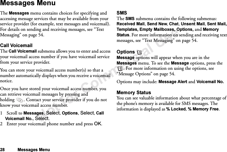 Not for Commercial Use28 Messages MenuMessages MenuThe Messages menu contains choices for specifying and accessing message services that may be available from your service provider (for example, text messages and voicemail). For details on sending and receiving messages, see “Te x t Messaging” on page 54.Call VoicemailThe Call Voicemail submenu allows you to enter and access your voicemail access number if you have voicemail service from your service provider.You can store your voicemail access number(s) so that a number automatically displays when you receive a voicemail notice.Once you have stored your voicemail access number, you can retrieve voicemail messages by pressing and holding . Contact your service provider if you do not know your voicemail access number.1Scroll to Messages, Select, Options, Select, Call Voicemail No., Select.2 Enter your voicemail phone number and press OK.SMSThe SMS submenu contains the following submenus: Received Mail, Send New, Chat, Unsent Mail, Sent Mail, Templates, Empty Mailboxes, Options, and Memory Status. For more information on sending and receiving text messages, see “Te xt  Mes sa gi ng” on page 54.Options Message options will appear when you are in the Messages menu. To see the Message options, press the . For more information on using the options, see “Message Options” on page 54.Options may include: Message Alert and Voicemail No.Memory StatusYou can see valuable information about what percentage of the phone’s memory is available for SMS messages. The information is displayed as % Locked, % Memory Free.