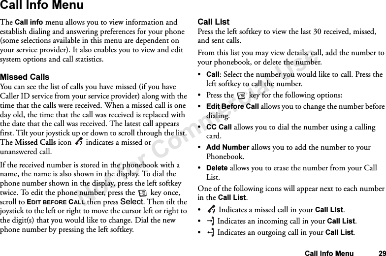Not for Commercial UseCall Info Menu 29Call Info MenuThe Call info menu allows you to view information and establish dialing and answering preferences for your phone (some selections available in this menu are dependent on your service provider). It also enables you to view and edit system options and call statistics.Missed CallsYou can see the list of calls you have missed (if you have Caller ID service from your service provider) along with the time that the calls were received. When a missed call is one day old, the time that the call was received is replaced with the date that the call was received. The latest call appears first. Tilt your joystick up or down to scroll through the list. The Missed Calls icon  indicates a missed or unanswered call.If the received number is stored in the phonebook with a name, the name is also shown in the display. To dial the phone number shown in the display, press the left softkey twice. To edit the phone number, press the   key once, scroll to EDIT BEFORE CALL then press Select. Then tilt the joystick to the left or right to move the cursor left or right to the digit(s) that you would like to change. Dial the new phone number by pressing the left softkey.Call ListPress the left softkey to view the last 30 received, missed, and sent calls.From this list you may view details, call, add the number to your phonebook, or delete the number.•Call: Select the number you would like to call. Press the left softkey to call the number.•Press the   key for the following options:•Edit Before Call allows you to change the number before dialing.•CC Call allows you to dial the number using a calling card.•Add Number allows you to add the number to your Phonebook.•Delete allows you to erase the number from your Call List.One of the following icons will appear next to each number in the Call List.• Indicates a missed call in your Call List.• Indicates an incoming call in your Call List.• Indicates an outgoing call in your Call List.