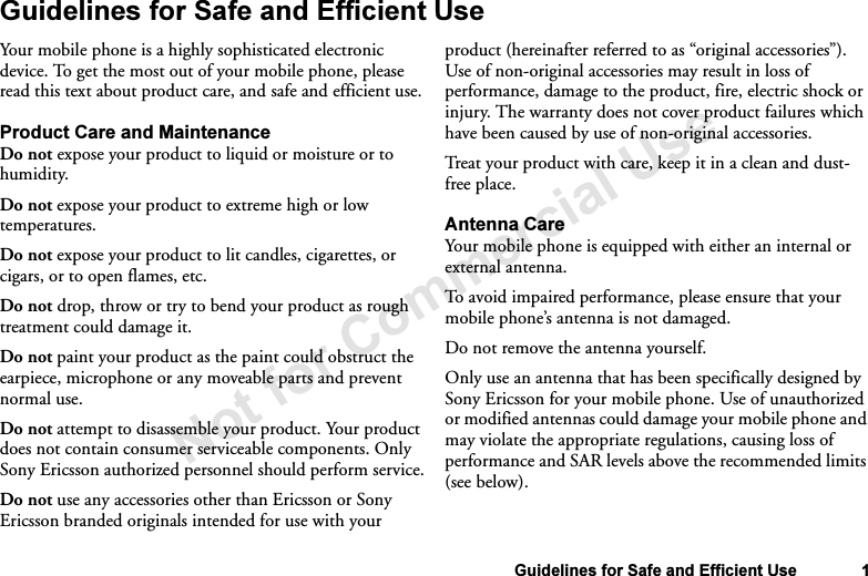 Not for Commercial UseGuidelines for Safe and Efficient Use 1Guidelines for Safe and Efficient UseYour mobile phone is a highly sophisticated electronic device. To get the most out of your mobile phone, please read this text about product care, and safe and efficient use.Product Care and MaintenanceDo not expose your product to liquid or moisture or to humidity.Do not expose your product to extreme high or low temperatures. Do not expose your product to lit candles, cigarettes, or cigars, or to open flames, etc.Do not drop, throw or try to bend your product as rough treatment could damage it. Do not paint your product as the paint could obstruct the earpiece, microphone or any moveable parts and prevent normal use.Do not attempt to disassemble your product. Your product does not contain consumer serviceable components. Only Sony Ericsson authorized personnel should perform service.Do not use any accessories other than Ericsson or Sony Ericsson branded originals intended for use with your product (hereinafter referred to as “original accessories”). Use of non-original accessories may result in loss of performance, damage to the product, fire, electric shock or injury. The warranty does not cover product failures which have been caused by use of non-original accessories.Treat your product with care, keep it in a clean and dust-free place. Antenna Care Your mobile phone is equipped with either an internal or external antenna. To avoid impaired performance, please ensure that your mobile phone’s antenna is not damaged. Do not remove the antenna yourself. Only use an antenna that has been specifically designed by Sony Ericsson for your mobile phone. Use of unauthorized or modified antennas could damage your mobile phone and may violate the appropriate regulations, causing loss of performance and SAR levels above the recommended limits (see below).