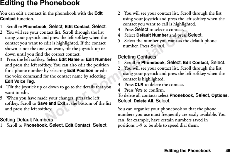 Not for Commercial UseEditing the Phonebook 49Editing the PhonebookYou can edit a contact in the phonebook with the Edit Contact function.1 Scroll to Phonebook, Select, Edit Contact, Select.2 You will see your contact list. Scroll through the list using your joystick and press the left softkey when the contact you want to edit is highlighted. If the contact shown is not the one you want, tilt the joystick up or down until you find the correct contact.3 Press the left softkey. Select Edit Name or Edit Number and press the left softkey. You can also edit the position for a phone number by selecting Edit Position or edit the voice command for the contact name by selecting Edit Voice Tag. 4 Tilt the joystick up or down to go to the details that you want to edit.5 When you have made your changes, press the left softkey. Scroll to Save and Exit at the bottom of the list and press the left softkey.Setting Default Numbers1Scroll to Phonebook, Select, Edit Contact, Select.2 You will see your contact list. Scroll through the list using your joystick and press the left softkey when the contact you want to call is highlighted.3Press Select to select a contact.4 Select Default Number and press Select.5 Select the number you want as the default phone number. Press Select.Deleting Contacts1 Scroll to Phonebook, Select, Edit Contact, Select.2 You will see your contact list. Scroll through the list using your joystick and press the left softkey when the contact is highlighted.3Press CLR to delete the contact.4Press Ye s  to confirm.To delete all contacts select Phonebook, Select, Options, Select, Delete All, Select.You can organize your phonebook so that the phone numbers you use most frequently are easily available. You can, for example, have certain numbers saved in positions 1-9 to be able to speed dial them.