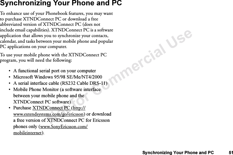 Not for Commercial UseSynchronizing Your Phone and PC 51Synchronizing Your Phone and PCTo enhance use of your Phonebook features, you may want to purchase XTNDConnect PC or download a free abbreviated version of XTNDConnect PC (does not include email capabilities). XTNDConnect PC is a software application that allows you to synchronize your contacts, calendar, and tasks between your mobile phone and popular PC applications on your computer. To use your mobile phone with the XTNDConnect PC program, you will need the following:•A functional serial port on your computer•Microsoft Windows 95/98 SE/Me/NT4/2000•A serial interface cable (RS232 Cable DRS-11) •Mobile Phone Monitor (a software interface between your mobile phone and the XTNDConnect PC software)•Purchase XTNDConnect PC (http://www.extendsystems.com/go/ericsson) or download a free version of XTNDConnect PC for Ericsson phones only (www.SonyEricsson.com/mobileinternet).