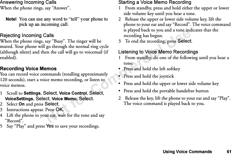 Not for Commercial UseUsing Voice Commands 61Answering Incoming CallsWhen the phone rings, say “Answer”.Rejecting Incoming CallsWhen the phone rings, say “Busy”. The ringer will be muted. Your phone will go through the normal ring cycle (although silent) and then the call will go to voicemail (if enabled).Recording Voice MemosYou can record voice commands (totalling approximately 120 seconds), start a voice memo recording, or listen to voice memos.1Scroll to Settings, Select, Voice Control, Select, VoiceSettings, Select, Voice Memo, Select.2Select On and press Select.3 Instructions appear. Press OK.4 Lift the phone to your ear, wait for the tone and say “Record”.5Say “Play” and press Ye s  to save your recordings.Starting a Voice Memo Recording1 From standby, press and hold either the upper or lower side volume key until you hear a tone.2 Release the upper or lower side volume key, lift the phone to your ear and say “Record”. The voice command is played back to you and a tone indicates that the recording has begun.3 To end the recording, press Select.Listening to Voice Memo Recordings1 From standby, do one of the following until you hear a tone:•Press and hold the left softkey•Press and hold the joystick•Press and hold the upper or lower side volume key•Press and hold the portable handsfree button2 Release the key, lift the phone to your ear and say “Play”. The voice command is played back to you.Note! You can use any word to “tell” your phone to pick up an incoming call.
