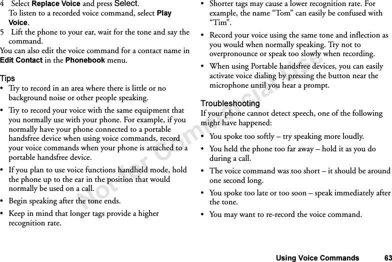 Not for Commercial UseUsing Voice Commands 634Select Replace Voice and press Select.To listen to a recorded voice command, select Play Voice.5 Lift the phone to your ear, wait for the tone and say the command.You can also edit the voice command for a contact name in Edit Contact in the Phonebook menu.Tips•Try to record in an area where there is little or no background noise or other people speaking.•Try to record your voice with the same equipment that you normally use with your phone. For example, if you normally have your phone connected to a portable handsfree device when using voice commands, record your voice commands when your phone is attached to a portable handsfree device.•If you plan to use voice functions handheld mode, hold the phone up to the ear in the position that would normally be used on a call.•Begin speaking after the tone ends.•Keep in mind that longer tags provide a higher recognition rate.•Shorter tags may cause a lower recognition rate. For example, the name “Tom” can easily be confused with “Tim”.•Record your voice using the same tone and inflection as you would when normally speaking. Try not to overpronounce or speak too slowly when recording.•When using Portable handsfree devices, you can easily activate voice dialing by pressing the button near the microphone until you hear a prompt.TroubleshootingIf your phone cannot detect speech, one of the following might have happened:•You spoke too softly – try speaking more loudly.•You held the phone too far away – hold it as you do during a call.•The voice command was too short – it should be around one second long.•You spoke too late or too soon – speak immediately after the tone.•You may want to re-record the voice command.
