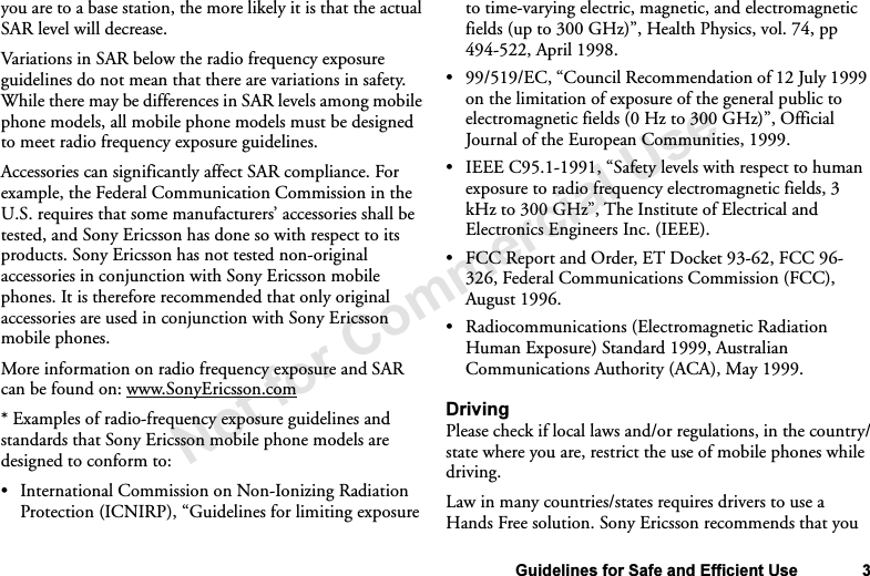 Not for Commercial UseGuidelines for Safe and Efficient Use 3you are to a base station, the more likely it is that the actual SAR level will decrease.Variations in SAR below the radio frequency exposure guidelines do not mean that there are variations in safety. While there may be differences in SAR levels among mobile phone models, all mobile phone models must be designed to meet radio frequency exposure guidelines.Accessories can significantly affect SAR compliance. For example, the Federal Communication Commission in the U.S. requires that some manufacturers’ accessories shall be tested, and Sony Ericsson has done so with respect to its products. Sony Ericsson has not tested non-original accessories in conjunction with Sony Ericsson mobile phones. It is therefore recommended that only original accessories are used in conjunction with Sony Ericsson mobile phones. More information on radio frequency exposure and SAR can be found on: www.SonyEricsson.com* Examples of radio-frequency exposure guidelines and standards that Sony Ericsson mobile phone models are designed to conform to:•International Commission on Non-Ionizing Radiation Protection (ICNIRP), “Guidelines for limiting exposure to time-varying electric, magnetic, and electromagnetic fields (up to 300 GHz)”, Health Physics, vol. 74, pp 494-522, April 1998.•99/519/EC, “Council Recommendation of 12 July 1999 on the limitation of exposure of the general public to electromagnetic fields (0 Hz to 300 GHz)”, Official Journal of the European Communities, 1999.•IEEE C95.1-1991, “Safety levels with respect to human exposure to radio frequency electromagnetic fields, 3 kHz to 300 GHz”, The Institute of Electrical and Electronics Engineers Inc. (IEEE).•FCC Report and Order, ET Docket 93-62, FCC 96-326, Federal Communications Commission (FCC), August 1996.•Radiocommunications (Electromagnetic Radiation Human Exposure) Standard 1999, Australian Communications Authority (ACA), May 1999.DrivingPlease check if local laws and/or regulations, in the country/state where you are, restrict the use of mobile phones while driving. Law in many countries/states requires drivers to use a Hands Free solution. Sony Ericsson recommends that you 
