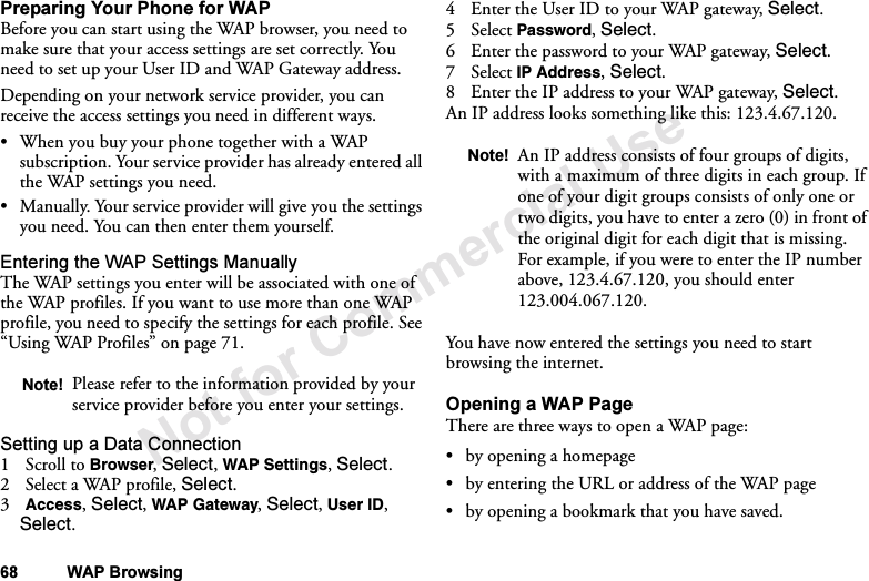 Not for Commercial Use68 WAP BrowsingPreparing Your Phone for WAPBefore you can start using the WAP browser, you need to make sure that your access settings are set correctly. You need to set up your User ID and WAP Gateway address.Depending on your network service provider, you can receive the access settings you need in different ways.•When you buy your phone together with a WAP subscription. Your service provider has already entered all the WAP settings you need.•Manually. Your service provider will give you the settings you need. You can then enter them yourself.Entering the WAP Settings ManuallyThe WAP settings you enter will be associated with one of the WAP profiles. If you want to use more than one WAP profile, you need to specify the settings for each profile. See “Using WAP Profiles” on page 71.Setting up a Data Connection1Scroll to Browser, Select, WAP Settings, Select.2 Select a WAP profile, Select.3Access, Select, WAP Gateway, Select, User ID, Select.4 Enter the User ID to your WAP gateway, Select.5Select Password, Select.6 Enter the password to your WAP gateway, Select.7Select IP Address, Select.8 Enter the IP address to your WAP gateway, Select.An IP address looks something like this: 123.4.67.120.You have now entered the settings you need to start browsing the internet.Opening a WAP PageThere are three ways to open a WAP page:•by opening a homepage•by entering the URL or address of the WAP page•by opening a bookmark that you have saved.Note! Please refer to the information provided by your service provider before you enter your settings.Note! An IP address consists of four groups of digits, with a maximum of three digits in each group. If one of your digit groups consists of only one or two digits, you have to enter a zero (0) in front of the original digit for each digit that is missing. For example, if you were to enter the IP number above, 123.4.67.120, you should enter 123.004.067.120.