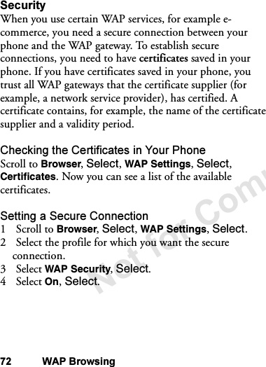 Not for Commercial Use72 WAP BrowsingSecurityWhen you use certain WAP services, for example e-commerce, you need a secure connection between your phone and the WAP gateway. To establish secure connections, you need to have certificates saved in your phone. If you have certificates saved in your phone, you trust all WAP gateways that the certificate supplier (for example, a network service provider), has certified. A certificate contains, for example, the name of the certificate supplier and a validity period.Checking the Certificates in Your PhoneScroll to Browser, Select, WAP Settings, Select, Certificates. Now you can see a list of the available certificates.Setting a Secure Connection1Scroll to Browser, Select, WAP Settings, Select.2 Select the profile for which you want the secure connection.3 Select WAP Security, Select.4 Select On, Select.