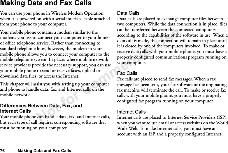 Not for Commercial Use76 Making Data and Fax CallsMaking Data and Fax CallsYou can use your phone in Wireless Modem Operation when it is powered on with a serial interface cable attached from your phone to your computer.Your mobile phone contains a modem similar to the modems you use to connect your computer to your home or office telephone service. Rather than connecting to standard telephone lines, however, the modem in your mobile phone allows you to connect your computer to the mobile telephone system. In places where mobile network service providers provide the necessary support, you can use your mobile phone to send or receive faxes, upload or download data files, or access the Internet. This chapter will assist you with setting up your computer and phone to handle data, fax, and Internet calls on the mobile network.Differences Between Data, Fax, and Internet CallsYour mobile phone can handle data, fax, and Internet calls, but each type of call requires corresponding software that must be running on your computer.Data CallsData calls are placed to exchange computer files between two computers. While the data connection is in place, files can be transferred between the connected computers, according to the capabilities of the software in use. When a data call is made, the connection will remain in place until it is closed by one of the computers involved. To make or receive data calls with your mobile phone, you must have a properly configured communications program running on your computer.Fax CallsFax calls are placed to send fax messages. When a fax message has been sent, your fax software or the originating fax machine will terminate the call. To make or receive fax calls with your mobile phone, you must have a properly configured fax program running on your computer.Internet CallsInternet calls are placed to Internet Service Providers (ISP) when you want to use email or access websites on the World Wide Web. To make Internet calls, you must have an account with an ISP and a properly configured Internet 