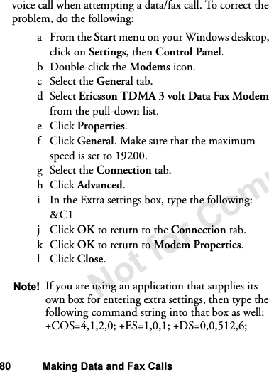 Not for Commercial Use80 Making Data and Fax Callsvoice call when attempting a data/fax call. To correct the problem, do the following:aFrom the Start menu on your Windows desktop, click on Settings, then Control Panel.b Double-click the Modems icon.c Select the General tab.dSelect Ericsson TDMA 3 volt Data Fax Modem from the pull-down list.eClick Properties.fClick General. Make sure that the maximum speed is set to 19200.g Select the Connection tab.hClick Advanced.i In the Extra settings box, type the following: &amp;C1jClick OK to return to the Connection tab.kClick OK to return to Modem Properties.lClick Close.Note! If you are using an application that supplies its own box for entering extra settings, then type the following command string into that box as well:+COS=4,1,2,0; +ES=1,0,1; +DS=0,0,512,6;