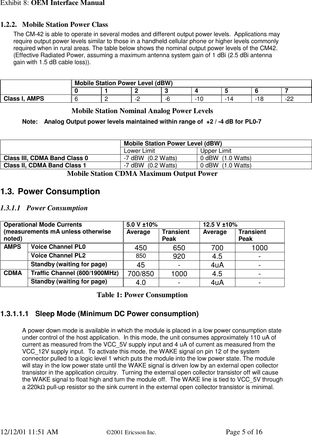 Exhibit 8: OEM Interface Manual12/12/01 11:51 AM ©2001 Ericsson Inc. Page 5 of 161.2.2. Mobile Station Power ClassThe CM-42 is able to operate in several modes and different output power levels.  Applications mayrequire output power levels similar to those in a handheld cellular phone or higher levels commonlyrequired when in rural areas. The table below shows the nominal output power levels of the CM42.(Effective Radiated Power, assuming a maximum antenna system gain of 1 dBi (2.5 dBi antennagain with 1.5 dB cable loss)).Mobile Station Power Level (dBW)01234567Class I, AMPS 6 2 -2 -6 -10 -14 -18 -22Mobile Station Nominal Analog Power LevelsNote: Analog Output power levels maintained within range of  +2 / -4 dB for PL0-7Mobile Station Power Level (dBW)Lower Limit Upper LimitClass III, CDMA Band Class 0 -7 dBW  (0.2 Watts) 0 dBW  (1.0 Watts)Class II, CDMA Band Class 1 -7 dBW  (0.2 Watts) 0 dBW  (1.0 Watts)Mobile Station CDMA Maximum Output Power1.3. Power Consumption1.3.1.1 Power Consumption5.0 V ±10% 12.5 V ±10%Operational Mode Currents(measurements mA unless otherwisenoted) Average TransientPeak Average TransientPeakVoice Channel PL0 450 650 700 1000AMPSVoice Channel PL2 850 920 4.5 -Standby (waiting for page) 45 -4uA -Traffic Channel (800/1900MHz) 700/850 1000 4.5 -CDMAStandby (waiting for page) 4.0 -4uA -Table 1: Power Consumption1.3.1.1.1 Sleep Mode (Minimum DC Power consumption)A power down mode is available in which the module is placed in a low power consumption stateunder control of the host application.  In this mode, the unit consumes approximately 110 uA ofcurrent as measured from the VCC_5V supply input and 4 uA of current as measured from theVCC_12V supply input.  To activate this mode, the WAKE signal on pin 12 of the systemconnector pulled to a logic level 1 which puts the module into the low power state. The modulewill stay in the low power state until the WAKE signal is driven low by an external open collectortransistor in the application circuitry.  Turning the external open collector transistor off will causethe WAKE signal to float high and turn the module off.  The WAKE line is tied to VCC_5V througha 220kΩ pull-up resistor so the sink current in the external open collector transistor is minimal.