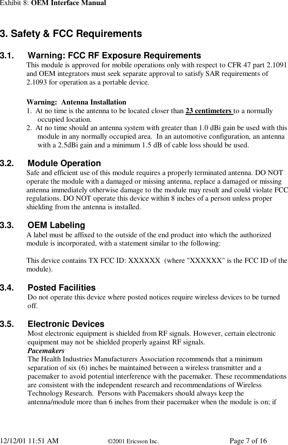 Exhibit 8: OEM Interface Manual12/12/01 11:51 AM ©2001 Ericsson Inc. Page 7 of 163. Safety &amp; FCC Requirements3.1. Warning: FCC RF Exposure RequirementsThis module is approved for mobile operations only with respect to CFR 47 part 2.1091and OEM integrators must seek separate approval to satisfy SAR requirements of2.1093 for operation as a portable device.Warning:  Antenna Installation1. At no time is the antenna to be located closer than 23 centimeters to a normallyoccupied location.2. At no time should an antenna system with greater than 1.0 dBi gain be used with thismodule in any normally occupied area.  In an automotive configuration, an antennawith a 2.5dBi gain and a minimum 1.5 dB of cable loss should be used.3.2. Module OperationSafe and efficient use of this module requires a properly terminated antenna. DO NOToperate the module with a damaged or missing antenna, replace a damaged or missingantenna immediately otherwise damage to the module may result and could violate FCCregulations. DO NOT operate this device within 8 inches of a person unless propershielding from the antenna is installed.3.3. OEM LabelingA label must be affixed to the outside of the end product into which the authorizedmodule is incorporated, with a statement similar to the following:This device contains TX FCC ID: XXXXXX  (where &quot;XXXXXX&quot; is the FCC ID of themodule).3.4. Posted FacilitiesDo not operate this device where posted notices require wireless devices to be turnedoff.3.5. Electronic DevicesMost electronic equipment is shielded from RF signals. However, certain electronicequipment may not be shielded properly against RF signals.PacemakersThe Health Industries Manufacturers Association recommends that a minimumseparation of six (6) inches be maintained between a wireless transmitter and apacemaker to avoid potential interference with the pacemaker. These recommendationsare consistent with the independent research and recommendations of WirelessTechnology Research.  Persons with Pacemakers should always keep theantenna/module more than 6 inches from their pacemaker when the module is on; if