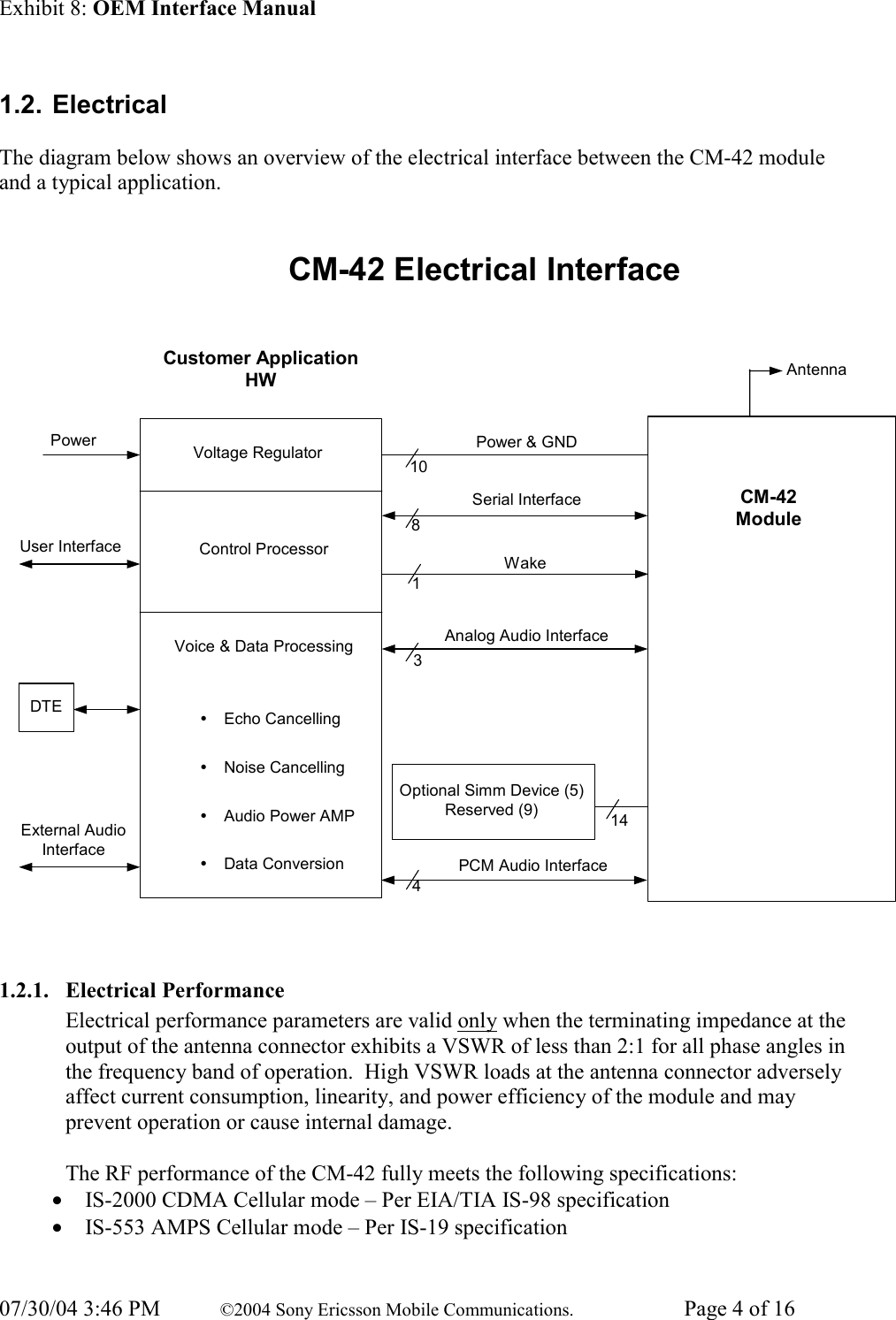 Exhibit 8: OEM Interface Manual 07/30/04 3:46 PM  ©2004 Sony Ericsson Mobile Communications.  Page 4 of 16 1.2. Electrical  The diagram below shows an overview of the electrical interface between the CM-42 module and a typical application.  CM-42 Electrical InterfaceCustomer ApplicationHWVoltage RegulatorControl ProcessorVoice &amp; Data ProcessingyEcho CancellingyNoise CancellingyAudio Power AMPyData ConversionDTEPowerExternal AudioInterfaceAntennaUser Interface8Power &amp; GNDSerial InterfaceWakeAnalog Audio Interface1013144Optional Simm Device (5)Reserved (9)CM-42ModulePCM Audio Interface  1.2.1. Electrical Performance Electrical performance parameters are valid only when the terminating impedance at the output of the antenna connector exhibits a VSWR of less than 2:1 for all phase angles in the frequency band of operation.  High VSWR loads at the antenna connector adversely affect current consumption, linearity, and power efficiency of the module and may prevent operation or cause internal damage.  The RF performance of the CM-42 fully meets the following specifications: • IS-2000 CDMA Cellular mode – Per EIA/TIA IS-98 specification • IS-553 AMPS Cellular mode – Per IS-19 specification  
