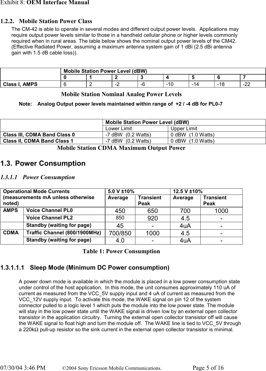 Exhibit 8: OEM Interface Manual 07/30/04 3:46 PM  ©2004 Sony Ericsson Mobile Communications.  Page 5 of 16 1.2.2. Mobile Station Power Class The CM-42 is able to operate in several modes and different output power levels.  Applications may require output power levels similar to those in a handheld cellular phone or higher levels commonly required when in rural areas. The table below shows the nominal output power levels of the CM42.  (Effective Radiated Power, assuming a maximum antenna system gain of 1 dBi (2.5 dBi antenna gain with 1.5 dB cable loss)).   Mobile Station Power Level (dBW)  0 1 2 3 4 5 6 7 Class I, AMPS  6  2  -2  -6  -10 -14 -18 -22 Mobile Station Nominal Analog Power Levels Note:  Analog Output power levels maintained within range of  +2 / -4 dB for PL0-7  Mobile Station Power Level (dBW)  Lower Limit  Upper Limit Class III, CDMA Band Class 0  -7 dBW  (0.2 Watts)  0 dBW  (1.0 Watts) Class II, CDMA Band Class 1  -7 dBW  (0.2 Watts)  0 dBW  (1.0 Watts) Mobile Station CDMA Maximum Output Power 1.3. Power Consumption 1.3.1.1 Power Consumption  5.0 V ±10%  12.5 V ±10% Operational Mode Currents (measurements mA unless otherwise noted) Average Transient Peak Average Transient Peak Voice Channel PL0  450 650 700  1000 AMPS Voice Channel PL2  850  920 4.5  -   Standby (waiting for page)  45 - 4uA  - Traffic Channel (800/1900MHz)  700/850 1000  4.5  - CDMA Standby (waiting for page)  4.0 - 4uA  - Table 1: Power Consumption 1.3.1.1.1  Sleep Mode (Minimum DC Power consumption)  A power down mode is available in which the module is placed in a low power consumption state under control of the host application.  In this mode, the unit consumes approximately 110 uA of current as measured from the VCC_5V supply input and 4 uA of current as measured from the VCC_12V supply input.  To activate this mode, the WAKE signal on pin 12 of the system connector pulled to a logic level 1 which puts the module into the low power state. The module will stay in the low power state until the WAKE signal is driven low by an external open collector transistor in the application circuitry.  Turning the external open collector transistor off will cause the WAKE signal to float high and turn the module off.  The WAKE line is tied to VCC_5V through a 220kΩ pull-up resistor so the sink current in the external open collector transistor is minimal.  