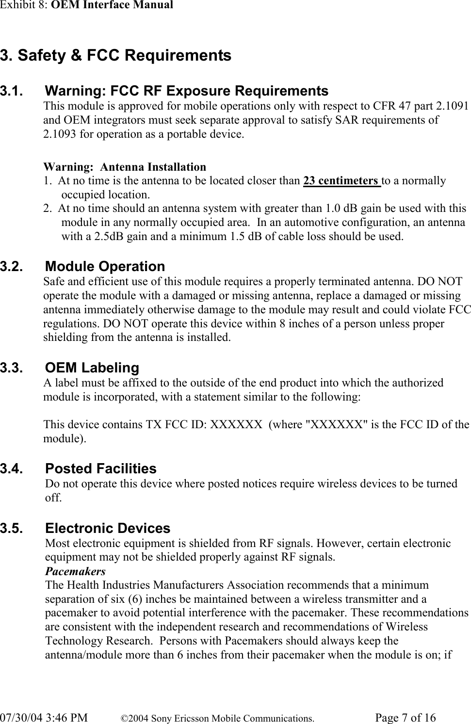 Exhibit 8: OEM Interface Manual 07/30/04 3:46 PM  ©2004 Sony Ericsson Mobile Communications.  Page 7 of 16 3. Safety &amp; FCC Requirements 3.1.   Warning: FCC RF Exposure Requirements This module is approved for mobile operations only with respect to CFR 47 part 2.1091 and OEM integrators must seek separate approval to satisfy SAR requirements of 2.1093 for operation as a portable device.     Warning:  Antenna Installation 1. At no time is the antenna to be located closer than 23 centimeters to a normally occupied location. 2. At no time should an antenna system with greater than 1.0 dB gain be used with this module in any normally occupied area.  In an automotive configuration, an antenna with a 2.5dB gain and a minimum 1.5 dB of cable loss should be used. 3.2.  Module Operation Safe and efficient use of this module requires a properly terminated antenna. DO NOT operate the module with a damaged or missing antenna, replace a damaged or missing antenna immediately otherwise damage to the module may result and could violate FCC regulations. DO NOT operate this device within 8 inches of a person unless proper shielding from the antenna is installed. 3.3.  OEM Labeling A label must be affixed to the outside of the end product into which the authorized module is incorporated, with a statement similar to the following:  This device contains TX FCC ID: XXXXXX  (where &quot;XXXXXX&quot; is the FCC ID of the module). 3.4.   Posted Facilities Do not operate this device where posted notices require wireless devices to be turned off. 3.5.   Electronic Devices Most electronic equipment is shielded from RF signals. However, certain electronic equipment may not be shielded properly against RF signals. Pacemakers The Health Industries Manufacturers Association recommends that a minimum separation of six (6) inches be maintained between a wireless transmitter and a pacemaker to avoid potential interference with the pacemaker. These recommendations are consistent with the independent research and recommendations of Wireless Technology Research.  Persons with Pacemakers should always keep the antenna/module more than 6 inches from their pacemaker when the module is on; if 