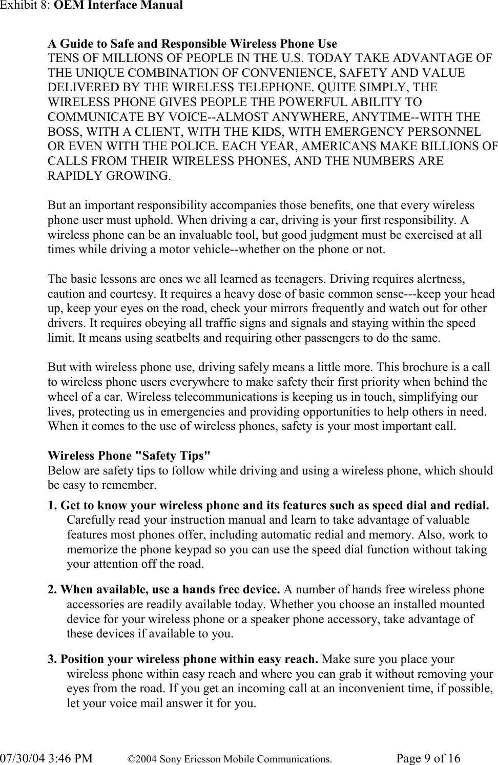 Exhibit 8: OEM Interface Manual 07/30/04 3:46 PM  ©2004 Sony Ericsson Mobile Communications.  Page 9 of 16 A Guide to Safe and Responsible Wireless Phone Use  TENS OF MILLIONS OF PEOPLE IN THE U.S. TODAY TAKE ADVANTAGE OF THE UNIQUE COMBINATION OF CONVENIENCE, SAFETY AND VALUE DELIVERED BY THE WIRELESS TELEPHONE. QUITE SIMPLY, THE WIRELESS PHONE GIVES PEOPLE THE POWERFUL ABILITY TO COMMUNICATE BY VOICE--ALMOST ANYWHERE, ANYTIME--WITH THE BOSS, WITH A CLIENT, WITH THE KIDS, WITH EMERGENCY PERSONNEL OR EVEN WITH THE POLICE. EACH YEAR, AMERICANS MAKE BILLIONS OF CALLS FROM THEIR WIRELESS PHONES, AND THE NUMBERS ARE RAPIDLY GROWING.   But an important responsibility accompanies those benefits, one that every wireless phone user must uphold. When driving a car, driving is your first responsibility. A wireless phone can be an invaluable tool, but good judgment must be exercised at all times while driving a motor vehicle--whether on the phone or not.   The basic lessons are ones we all learned as teenagers. Driving requires alertness, caution and courtesy. It requires a heavy dose of basic common sense---keep your head up, keep your eyes on the road, check your mirrors frequently and watch out for other drivers. It requires obeying all traffic signs and signals and staying within the speed limit. It means using seatbelts and requiring other passengers to do the same.   But with wireless phone use, driving safely means a little more. This brochure is a call to wireless phone users everywhere to make safety their first priority when behind the wheel of a car. Wireless telecommunications is keeping us in touch, simplifying our lives, protecting us in emergencies and providing opportunities to help others in need. When it comes to the use of wireless phones, safety is your most important call.   Wireless Phone &quot;Safety Tips&quot;  Below are safety tips to follow while driving and using a wireless phone, which should be easy to remember.  1. Get to know your wireless phone and its features such as speed dial and redial. Carefully read your instruction manual and learn to take advantage of valuable features most phones offer, including automatic redial and memory. Also, work to memorize the phone keypad so you can use the speed dial function without taking your attention off the road.  2. When available, use a hands free device. A number of hands free wireless phone accessories are readily available today. Whether you choose an installed mounted device for your wireless phone or a speaker phone accessory, take advantage of these devices if available to you.  3. Position your wireless phone within easy reach. Make sure you place your wireless phone within easy reach and where you can grab it without removing your eyes from the road. If you get an incoming call at an inconvenient time, if possible, let your voice mail answer it for you.  